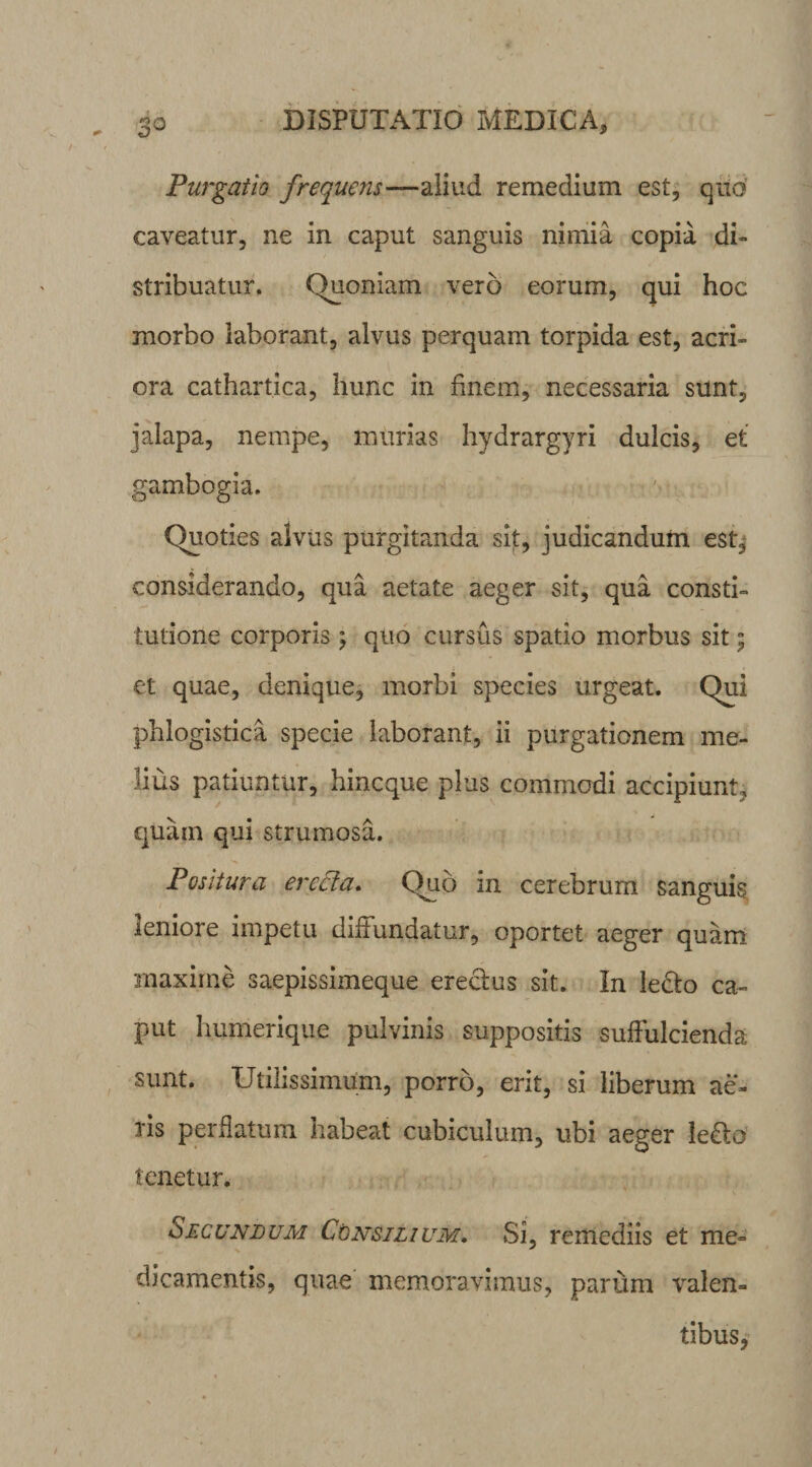 Purgatio frequens—aliud remedium est, quo caveatur, ne in caput sanguis nimia copia di¬ stribuatur. (Quoniam vero eorum, qui hoc morbo laborant, alvus perquam torpida est, acri¬ ora cathartica, hunc in finem, necessaria sunt, jalapa, nempe, murias hydrargyri dulcis, et gambogia. Quoties alvus purgitanda sit, judicandum est, considerando, qua aetate aeger sit, qua consti¬ tutione corporis; quo cursus spatio morbus sit; et quae, denique, morbi species urgeat. Qui phlogistica specie laborant, ii purgationem me¬ lius patiuntur, hincque plus commodi accipiunt, quam qui strumosa. Positura erecta. Quo in cerebrum sanguis leniore impetu diffundatur, oportet aeger quam maxime saepissimeque erectus sit. In le&amp;o ca¬ put humerique pulvinis suppositis suffulcienda sunt. Utilissimum, porro, erit, si liberum ae¬ ris perflatum habeat cubiculum, ubi aeger le&amp;o tenetur. Secundum Consilium. Si, remediis et me¬ dicamentis, quae memoravimus, parum valen¬ tibus,