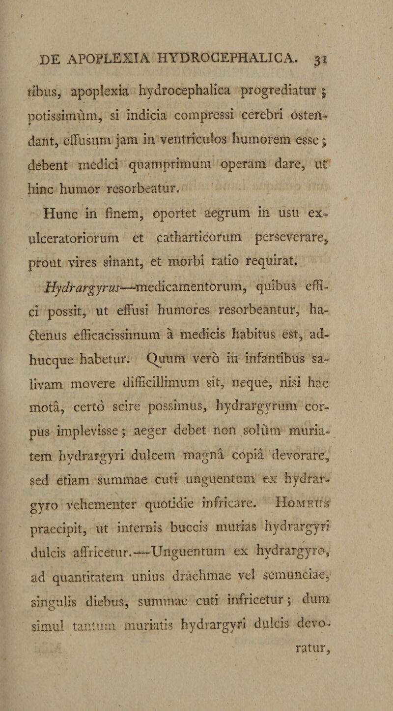 tibiis, apoplexia hydrocephalica progrediatur | potissimum, si indicia compressi cerebri osten¬ dant, effusum jam in ventriculos humorem esse 5 debent medici quamprimum operam dare, ut hinc humor resorbeatur. Hunc in finem, oportet aegrum in usu ex¬ ulceratoriorum et catharticorum perseverare^ prout vires sinant, et morbi ratio requirat. Hydrargyrus—medicamentorum, quibus effi¬ ci possit, ut effusi humores resorbeantur, ha- ftenus efficacissimum a medicis habitus est, ad¬ huc que habetur. Quum vero iii infantibus sa¬ livam movere difficillimum sit, neque, nisi hac mota, certo scire possimus, hydrargyrum cor¬ pus implevisse; aeger debet non solum muria* tem hvdrargyri dulcem magna copia devorare, sed etiam summae cuti unguentum ex hydrar- gyro vehementer quotidie infricare. Homeus praecipit, ut internis buccis murias hydrargyri ✓ dulcis affricetur.-—Unguentum ex hydrargyro, ad quantitatem unius drachmae vel semunciae, singulis diebus, summae cuti infricetur; dum simul tantum muriatis hydrargyri dulcis devo¬ ratur.