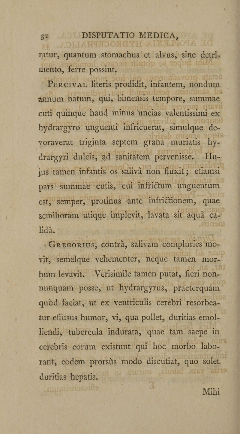 rgtur, quantum stomachus et alvus, sine detri¬ mento, ferre possint. Percival literis prodidit, infantem, nondum annum natum, qui, bimensis tempore, summae cuti quinque haud minus uncias valentissimi ex hydrargyro unguenti infricuerat, simulque de¬ voraverat triginta septem grana muriatis hy- drargyri dulcis, ad sanitatem pervenisse. Hu- jus tamen infantis os saliva non fluxit; etiamsi pars summae cutis, cui infridtum unguentum est, semper, protinus ante infri&amp;ionem, quae semihoram utique implevit, lavata sit aqua ca¬ lida. Gregorius, contra, salivam compluries mo¬ vit, semelque vehementer, neque tamen mor¬ bum levavit. Verisimile tamen putat, heri non- nunquam posse, ut hydrargyrus, praeterquam quod faciat, ut ex ventriculis cerebri resorbea¬ tur effusus humor, vi, qua pollet, duritias emol¬ liendi, tubercula indurata, quae tam saepe in cerebris eorum existunt qui hoc morbo labo¬ rant, eodem prorsus modo discutiat, quo solet duritias hepatis. Mihi