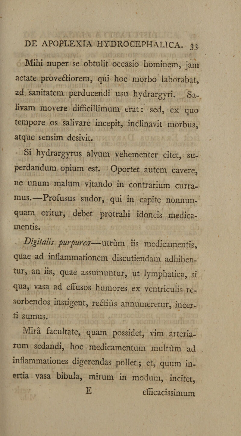 Mihi nuper se obtulit occasio hominem, jam aetate prove&iorem, qui hoc morbo laborabat, ad sanitatem perducendi usu hydrargyri. Sa¬ livam movere difficillimum erat: sed, ex quo tempore os salivare incepit, inclinavit morbus, atque sensim desivit. Si hydrargyrus alvum vehementer citet, su¬ perdandum opium est. Oportet autem cavere, ne unum malum vitando in contrarium curra¬ mus. Profusus sudor, qui in capite nonnun- quam oritur, debet protrahi idoneis medica¬ mentis. Digitalis purpurea—utrum iis medicamentis, quae ad inflammationem discutiendam adhiben- vui, an iis, quae assumuntur, ut lymphatica, si qua, vasa ad effusos humores ex ventriculis re¬ sorbendos instigent, re&ius annumeretur, incer- ti sumus. Mira facultate, quam possidet, vim arteria¬ rum sedandi, hoc medicamentum multum ad inflammationes digerendas pollet; et, quum in¬ ertia vasa bibula, mirum in modum, incitet, E efficacissimum