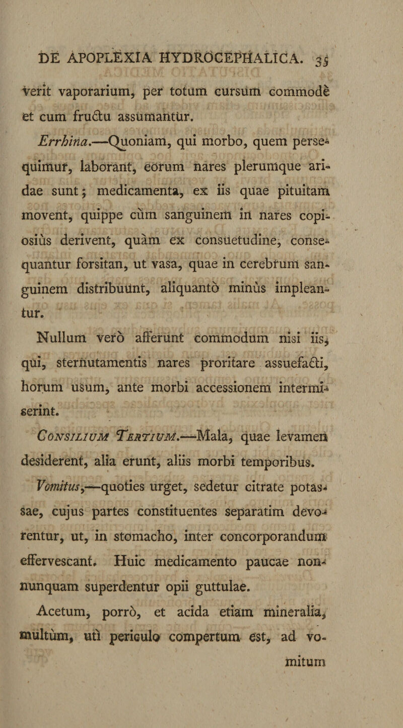 Verit vaporarium, per totum cursum commode et cum fru&u assumantur. Errhitia.—Quoniam, qui morbo, quem perse¬ quimur, laborant, eorum nares plerumque ari¬ dae sunt; medicamenta, ex iis quae pituitam movent, quippe cum sanguinem in nares copi¬ osius derivent, quam ex consuetudine, conse¬ quantur forsitan, ut vasa, quae in cerebfunl san¬ guinem distribuunt, aliquanto minus impleam tur. Nullum vero afferunt commodum nisi iis, qui, sternutamentis nares proritare assuefacti, horum usum, ante morbi accessionem intermi¬ serint. Consilium Tertium,—Mala, quae levamen desiderent, alia erunt, aliis morbi temporibus. Vomitus,—quoties urget, sedetur citrate potas* sae, cujus partes constituentes separatim devo-* rentur, ut, in stomacho, inter concorporandum effervescant. Huic medicamento paucae non- nunquam superdentur opii guttulae. Acetum, porro, et acida etiam mineralia, multum, uti periculo compertum est, ad vo¬ mitum