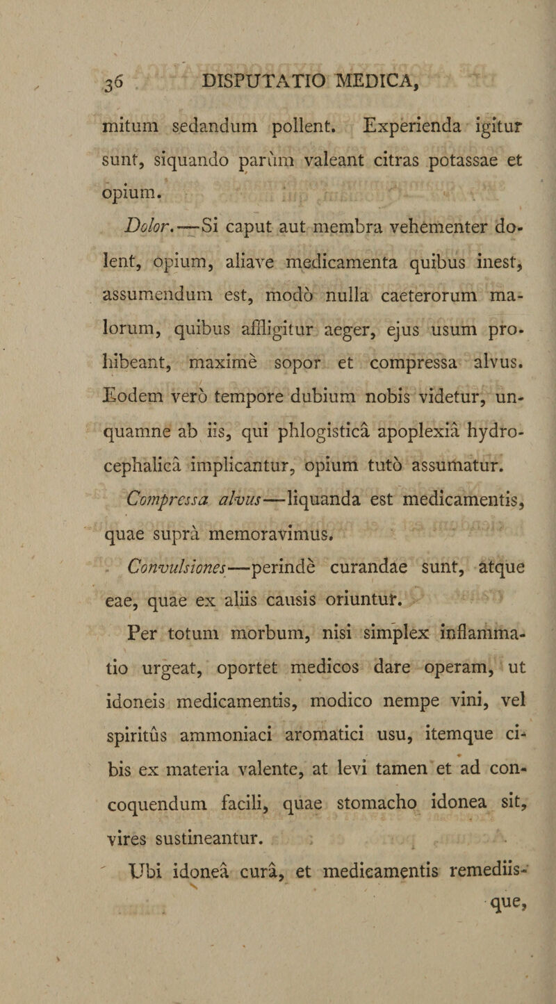 mitum sedandum pollent. Experienda igitur sunt, siquando parum valeant citras potassae et opium. Dolor,—Si caput aut membra vehementer do¬ lent, opium, aliave medicamenta quibus inest, assumendum est, modo nulla caeterorum ma¬ lorum, quibus affligitur aeger, ejus usum pro- hibeant, maxime sopor et compressa alvus. Eodem vero tempore dubium nobis videtur, un- quamne ab iis, qui phlogistica apoplexia hydro- cephalica implicantur, opium tuto assumatur. Compressa, alvus—liquanda est medicamentis, quae supra memoravimus. Convulsiones—perinde curandae sunt, atque eae, quae ex aliis causis oriuntur. Per totum morbum, nisi simplex inflamma¬ tio urgeat, oportet medicos dare operam, ut idoneis medicamentis, modico nempe vini, vel spiritus ammoniaci aromatici usu, itemque ci- ♦ bis ex materia valente, at levi tamen et ad con¬ coquendum facili, quae stomacho idonea sit, vires sustineantur. Ubi idonea cura, et medicamentis remediis¬ que,
