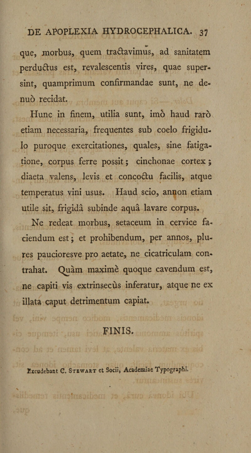 <•* que, morbus, quem tranavimus, ad sanitatem perdu&us est, revalescentis vires, quae super¬ sint, quamprimum confirmandae sunt, ne de- nuo recidat. Hunc in finem, utilia sunt, imo haud raro etiam necessaria, frequentes sub coelo frigidu¬ lo puroque exercitationes, quales, sine fatiga- . tione, corpus ferre possit; cinchonae cortex; diaeta valens, levis et concodlu facilis, atque temperatus vini usus. Haud scio, annon etiam utile sit, frigida subinde aqua lavare corpus. Ne redeat morbus, setaceum in cervice fa¬ ciendum est; et prohibendum, per annos, plu- res paucioresve pro aetate, ne cicatriculam con¬ trahat. Quam maxime quoque cavendum est, ne capiti vis extrinsecus inferatur, atque ne ex illata caput detrimentum capiat. FINIS. Excudebant G. Stewart et Socii, Academiae Typographi.