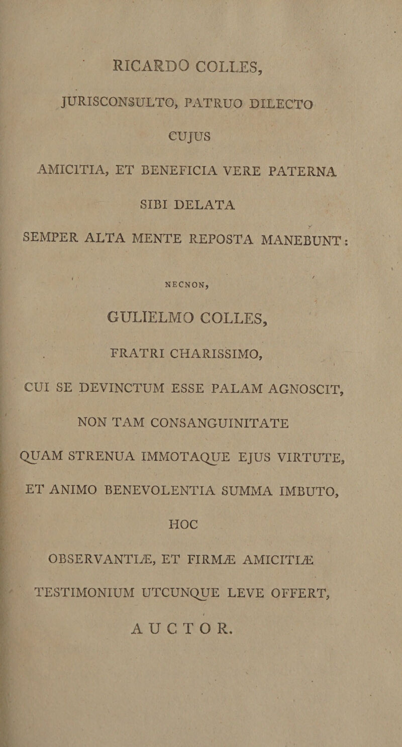 JURISCONSULTO, PATRUO DILECTO CUJUS AMICITIA, ET BENEFICIA VERE PATERNA SIBI DELATA SEMPER ALTA MENTE REPOSTA MANEBUNT; • ' ' NECNON, GULIELMO COLLES, FRATRI CHARISSIMO, . - I CUI SE DEVINCTUM ESSE PALAM AGNOSCIT, NON TAM CONSANGUINITATE QUAM STRENUA IMMOTAQUE EJUS VIRTUTE, ET ANIMO BENEVOLENTIA SUMMA IMBUTO, HOC OBSERVANTIAE, ET FIRMAE AMICITIAE TESTIMONIUM UTCUNQUE LEVE OFFERT, AUCTOR.