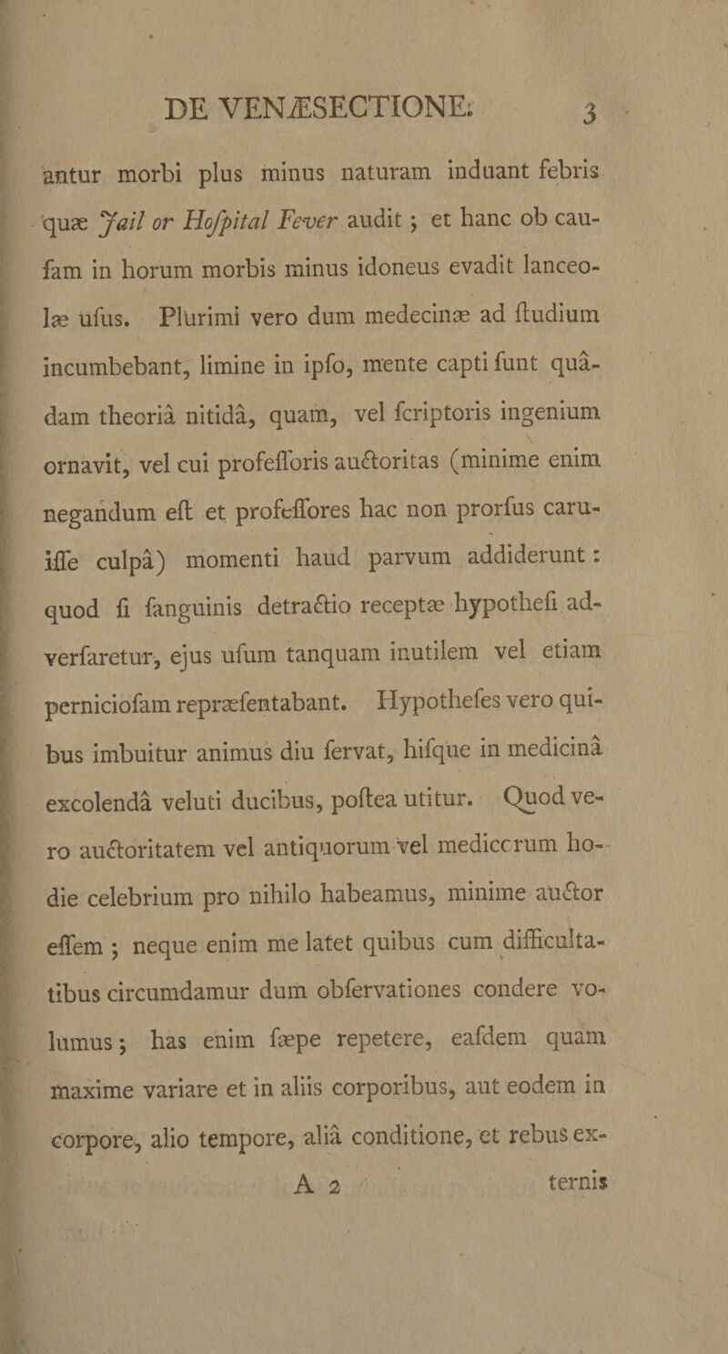 antur morbi plus minus naturam induant febris quse Jail or Hofpital Fever audit ; et hanc ob cau- fam in horum morbis minus idoneus evadit lanceo» &gt; lae ufus. Plurimi vero dum medecinae ad (ludium incumbebant, limine in ipfo, mente capti funt qua¬ dam theoria nitida, quam, vel fcriptoris ingenium ornavit, vel cui profefforis au&amp;oritas (minime enim negandum e(l et profeffores hac non prorfus caru- iffie culpa) momenti haud parvum addiderunt: quod fi fanguinis detra£lio recepta? hypothefi ad- verfaretur, ejus ufum tanquam inutilem vel etiam perniciofam repraefentabant. Hypothefes vero qui¬ bus imbuitur animus diu fervat, hifque in medicina excolenda veluti ducibus, poftea utitur. Quod ve¬ ro au&amp;oritatem vel antiquorum vel medicorum ho¬ die celebrium pro nihilo habeamus, minime au&lt;5ior effem ; neque enim me latet quibus cum difficulta¬ tibus circumdamur dum obfervationes condere vo¬ lumus \ has enim fsepe repetere, eafdem quam maxime variare et in aliis corporibus, aut eodem in corpore, alio tempore, alia conditione, et rebus ex- A 2 ternis