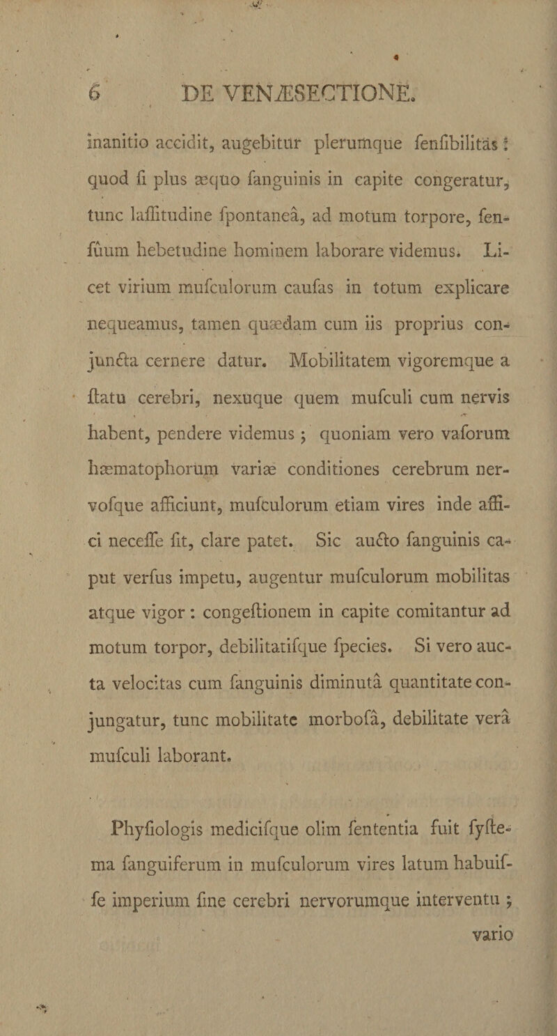 ; ♦ Inanitio accidit, augebitur plerumque fenfibilitas: quod fi plus mquo fanguinis in capite congeratur, tunc laffitudine fpontanea, ad motum torpore, fen- fuum hebetudine hominem laborare videmus. Li¬ cet virium mufculorum caufas in totum explicare nequeamus, tamen quaedam cum iis proprius con¬ juncta cernere datur. Mobilitatem vigoremque a flatu cerebri, nexuque quem mufculi cum nervis habent, pendere videmus; quoniam vero vaforum hsematophorum varias conditiones cerebrum ner- vofque afficiunt, mufculorum etiam vires inde affi¬ ci neceffe fit, clare patet. Sic aucto fanguinis ca¬ put verfus impetu, augentur mufculorum mobilitas atque vigor: congeftionem in capite comitantur ad motum torpor, debilitatifque fpecies. Si vero auc¬ ta velocitas cum fanguinis diminuta quantitate con¬ jungatur, tunc mobilitate morbofa, debilitate vera mufculi laborant, Phyfiologis medicifque olim lententia fuit fyfte- ma fanguiferum in mufculorum vires latum habuif- fe imperium fine cerebri nervorumque interventu ; vario