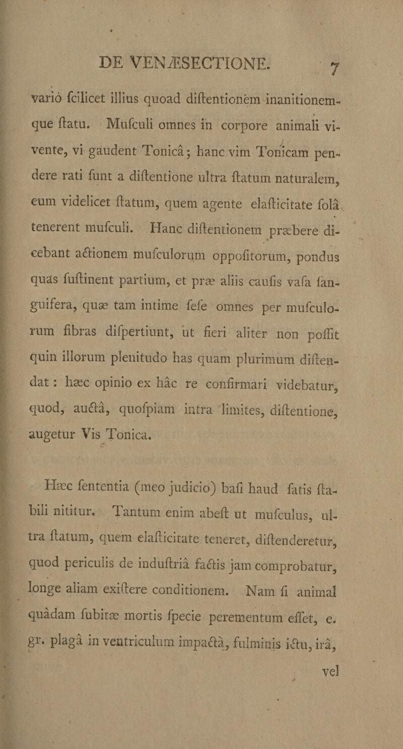 * DE VENiESECTIONE. vario fcilicet illius quoad diftentionem inanitionem- t que flatu. Mufculi omnes in corpore animali vi¬ vente, vi gaudent Tonica; hanc vim Tonicam pen¬ dere rati funt a diflentione ultra flatum naturalem, eum videlicet flatum, quem agente elaflicitate fola v tenerent mufculi. Hanc diftentionem praebere di- * cebant adlionem mufculorum oppofitorum, pondus quas fuflinent partium, et pree aliis caufis vafa fan- guifera, qu^ tam intime fele omnes per mufculo¬ rum fibras difpertiunt, ut fieri aliter non pofiit quin illorum plenitudo has quam plurimum diflen- dat: haec opinio ex hac re confirmari videbatur, quod, audta, quofpiam intra limites, diflentione, augetur Vis Tonica. Haec fententia (meo judicio) bafi haud fatis fla¬ bili nititur. Tantum enim abefl ut mufculus, ul- tia flatum, quem elaflicitate teneret, diilenderetur, quod periculis de induflria factis jam comprobatur, longe aliam exiftere conditionem. Nam fi animal quadam fubitee mortis fpecie perementum efiet, e. gr. plaga in ventriculum impa&amp;a, fulminis i&amp;u, ira. vel