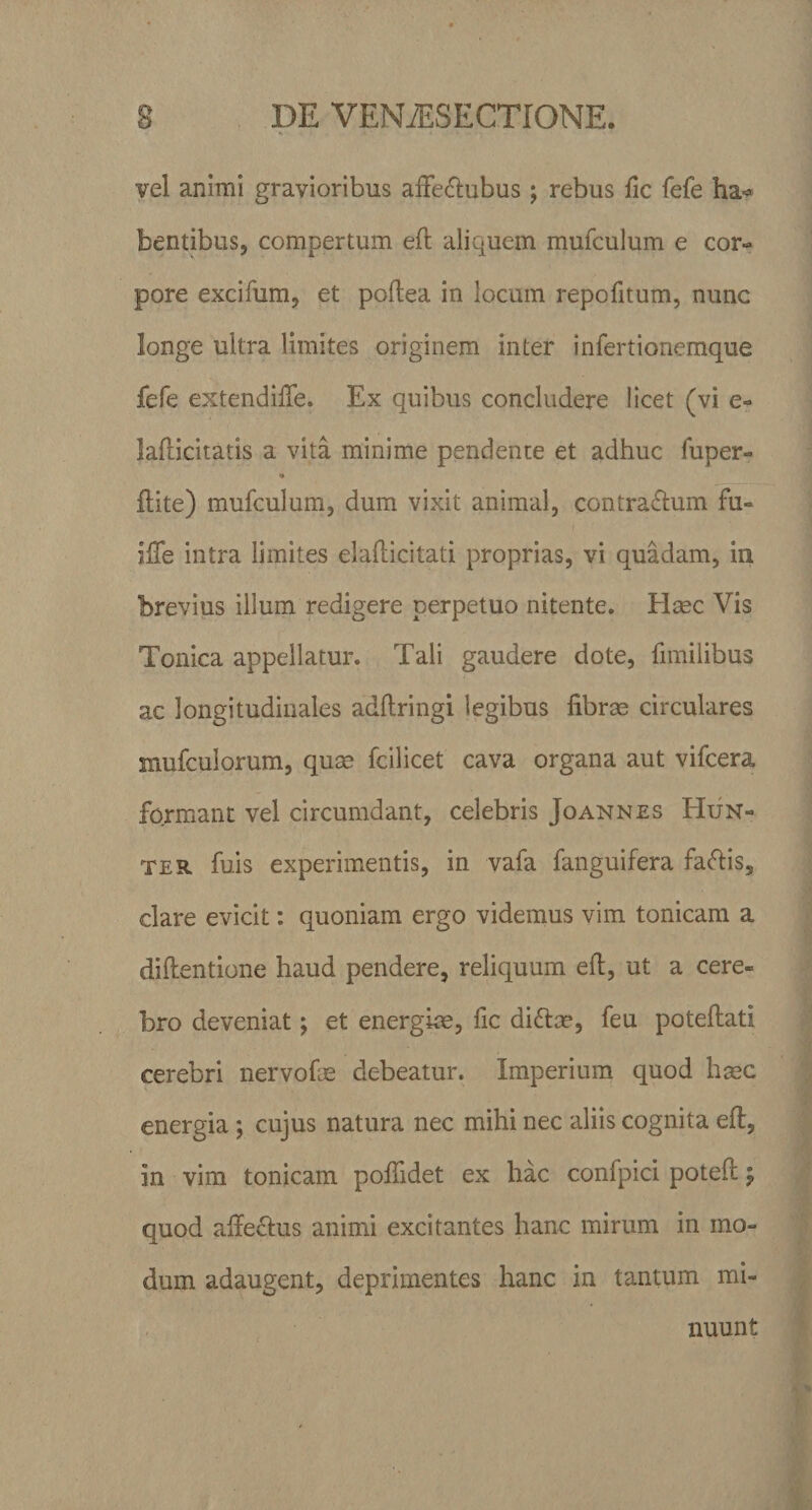 vel animi gravioribus affe&amp;ubus ; rebus fic fefe ha«* bentibus, compertum eff aliquem mufculum e cor¬ pore excifum, et poftea in locum repofitum, nunc longe ultra limites originem inter infertionemque fefe extendiffe. Ex quibus concludere licet (vi e- lafficitatis a vita minime pendente et adhuc fuper- ■» ftite) mufculum, dum vixit animal, contra&amp;um fu- Ifie intra limites elafbicitati proprias, vi quadam, in brevius illum redigere perpetuo nitente. Haec Vis Tonica appellatur. Tali gaudere dote, fimilibus ac longitudinales adftringi legibus fibrae circulares mufculorum, quae fcilicet cava organa aut vifcera fojrmant vel circumdant, celebris Joannes Hun- ter fuis experimentis, in vafa fanguifera fa&amp;is, clare evicit: quoniam ergo videmus vim tonicam a diftentione haud pendere, reliquum eft, ut a cere¬ bro deveniat; et energiae, fic dito, feu poteftati cerebri nervofse debeatur. Imperium quod haec energia; cujus natura nec mihi nec aliis cognita eft, in vim tonicam pofiidet ex hac confpici poteft $ quod affectus animi excitantes hanc mirum in mo¬ dum adaugent, deprimentes hanc in tantum mi¬ nuunt