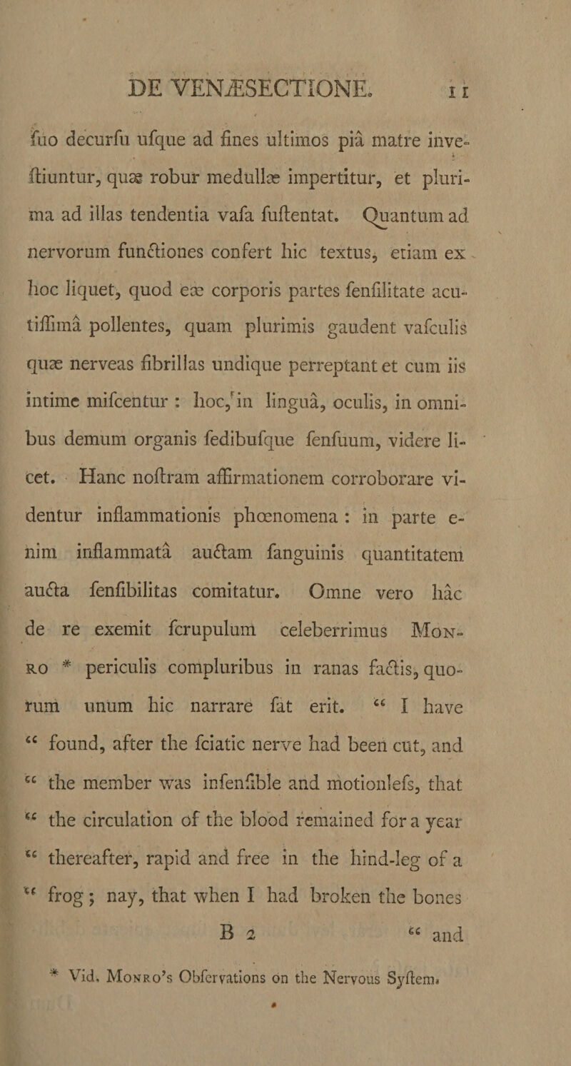 DE VENjESECTIGNE* i i fuo decurfu ufque ad fines ultimos pia matre inve- ftiuntur, qusg robur medullas impertitur, et pluri¬ ma ad illas tendentia vafa fuftentat. Quantum ad nervorum functiones confert hic textus, etiam ex hoc liquet, quod eas corporis partes fenfilitate acu- tiflima pollentes, quam plurimis gaudent vafculis quas nerveas fibrillas undique perreptant et cum iis intime mifcentur : hoc,‘in lingua, oculis, in omni¬ bus demum organis fedibufque fenfuum, videre li¬ cet. Hanc nofiram affirmationem corroborare vi¬ dentur inflammationis phoenomena : in parte e- nim inflammata au£tam fanguinis quantitatem aufta fenfibilitas comitatur. Omne vero hac de re exemit fcrupulum celeberrimus Mon- ro * periculis compluribus in ranas fa&amp;is, quo¬ rum unum hic narrare fat erit. “ I have “ found, after the fciatic nerve had beeri cut, and C£ the member was infenfible and motionlefs, that u the circulation of the blobd remained for a year u thereafter, rapid and free in the hind-Ieg of a u frog; nay, that when I had broken the bones B 2 c‘ and * Vid, Monro’s Obfcrvations on the Nervous Syftem»