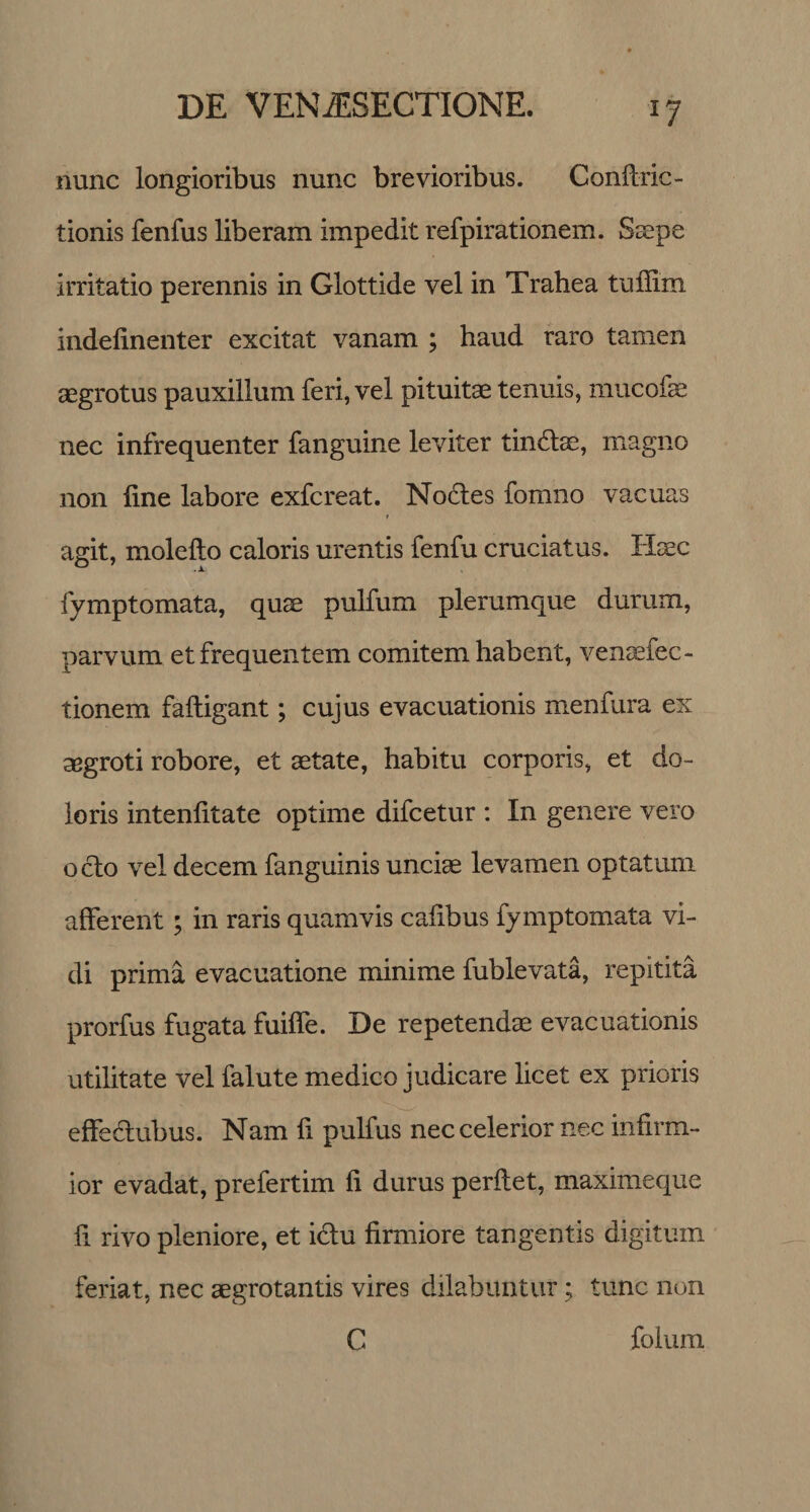 J7 nunc longioribus nunc brevioribus. Conflric- tionis fenfus liberam impedit refpirationem. Saepe irritatio perennis in Glottide vel in Trahea tuffim indelinenter excitat vanam ; haud raro tamen aegrotus pauxillum feri, vel pituitae tenuis, mucofae nec infrequenter fanguine leviter tindlae, magno non line labore exfcreat. Nodtes fomno vacuas agit, molelto caloris urentis fenfu cruciatus. Haec ^ .JL fymptomata, quae pulfum plerumque durum, parvum et frequentem comitem habent, venaefec- tionem faftigant; cujus evacuationis menfura ex aegroti robore, et aetate, habitu corporis, et do¬ loris inteniitate optime difcetur : In genere vero ocio vel decem fanguinis unciae levamen optatum afferent; in raris quamvis calibus fymptomata vi¬ di prima evacuatione minime fublevata, repitita prorfus fugata fuifle. De repetendae evacuationis utilitate vel falute medico judicare licet ex prioris effeHubus. Nam li pulfus nec celerior nec infirm¬ ior evadat, prefertim fi durus perflet, maximeque fi rivo pleniore, et idlu firmiore tangentis digitum feriat, nec aegrotantis vires dilabuntur; tunc non C folum