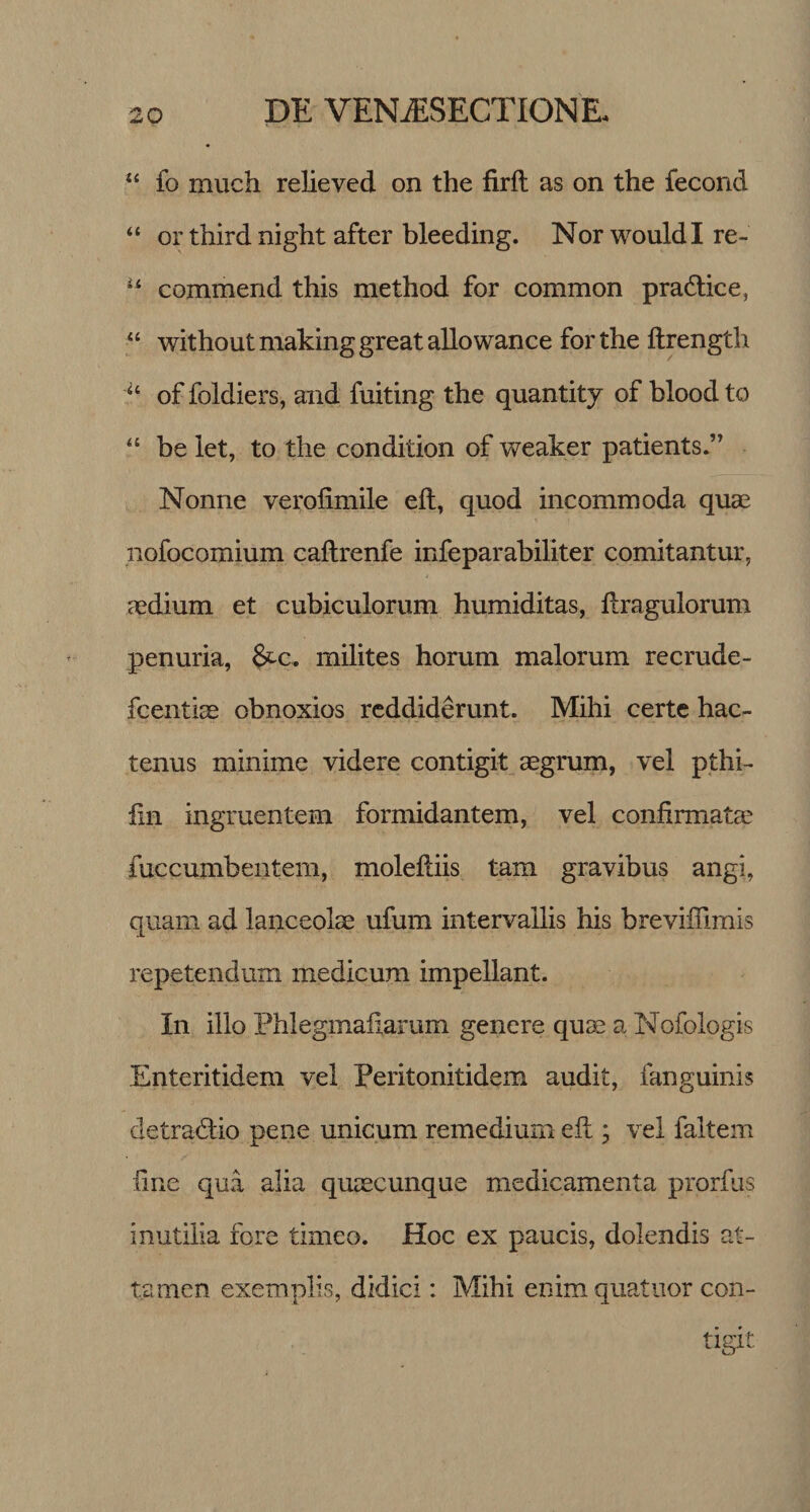 “ fo much relieved on the firft as on the fecond “ or third night after bleeding. Nor wouldl re- u commend this method for common pracftice, “ withoutmakinggreatallowance for the ftrength “ of foldiers, and fuiting the quantity of blood to “ be let, to the eondition of weaker patients.” Nonne verofimile eft, quod incommoda quae nofocomium caftrenfe infeparabiliter comitantur, i aedium et cubiculorum humiditas, ftragulorum penuria, fitc, milites horum malorum recrude- fcentiae obnoxios reddiderunt. Mihi certe hac¬ tenus minime videre contigit aegrum, vel pthi- fin ingruentem formidantem, vel confirmatae iuccumbentem, moleftiis tam gravibus angi, quam ad lanceolae ufurn intervallis his brevifiimis repetendum medicum impellant. I11 illo Phlegmafiarum genere quae a Nofologis Enteritidem vel Peritonitidem audit, fanguinis detra&amp;io pene unicum remedium eft ; vel faltem fine qua alia quaecunque medicamenta prorfus inutilia fore timeo. Hoc ex paucis, dolendis at¬ tamen exemplis, didici: Mihi enimquatuor con-