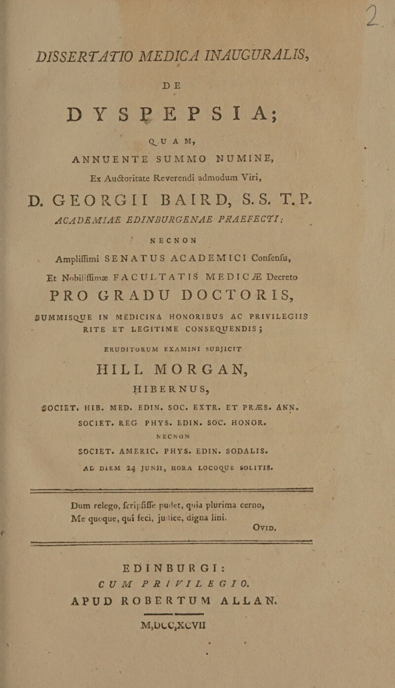 DISSERTATIO MEDICA INAUGURALIS, D E 4 M DYSPEPSIA; i Q_ U A M, ANNUENTE SUMMO NUMINE, Ex Audloritate Reverendi admodum Viri, D. GEORGII BAIRD, S. S. T. P. ACADEMIAE EDINBURGENAE PRAEFECTE: N E C N O N Ampliffimi SENATUS ACADEMICI Confenfu, Et Nobiiiflimse FACULTATIS MEDICA Decreto PRO GRADU DOC TORIS, SUMMISQUE IN MEDICINA HONORIBUS AC PRIVILEGIIS RITE ET LEGITIME CONSEQUENDIS; ERUDITORUM EXAMINI SUBJICIT HILL MORGAN, HIBERNUS, SOCIET. HIB. MED. EDIN. SOC. EXTR. ET PRiES. ANN. * SOCIET. REG PHYS. EDIN. SOC. HONOR. N E C N O N SOCIET. AMERIC. PHYS. EDIN. SODALIS. At DIEM 24 JUNII, HORA LOCOQUE SOLITIS. Dum relego, fcripfifle pudet, quia plurima cerno, Me quoque, qui feci, ju lice, digna lini. Ovid. EDINBURGI: CUM PRIVILEGIO. APUD ROBERTUM ALLAN. MjUcCjXcVII