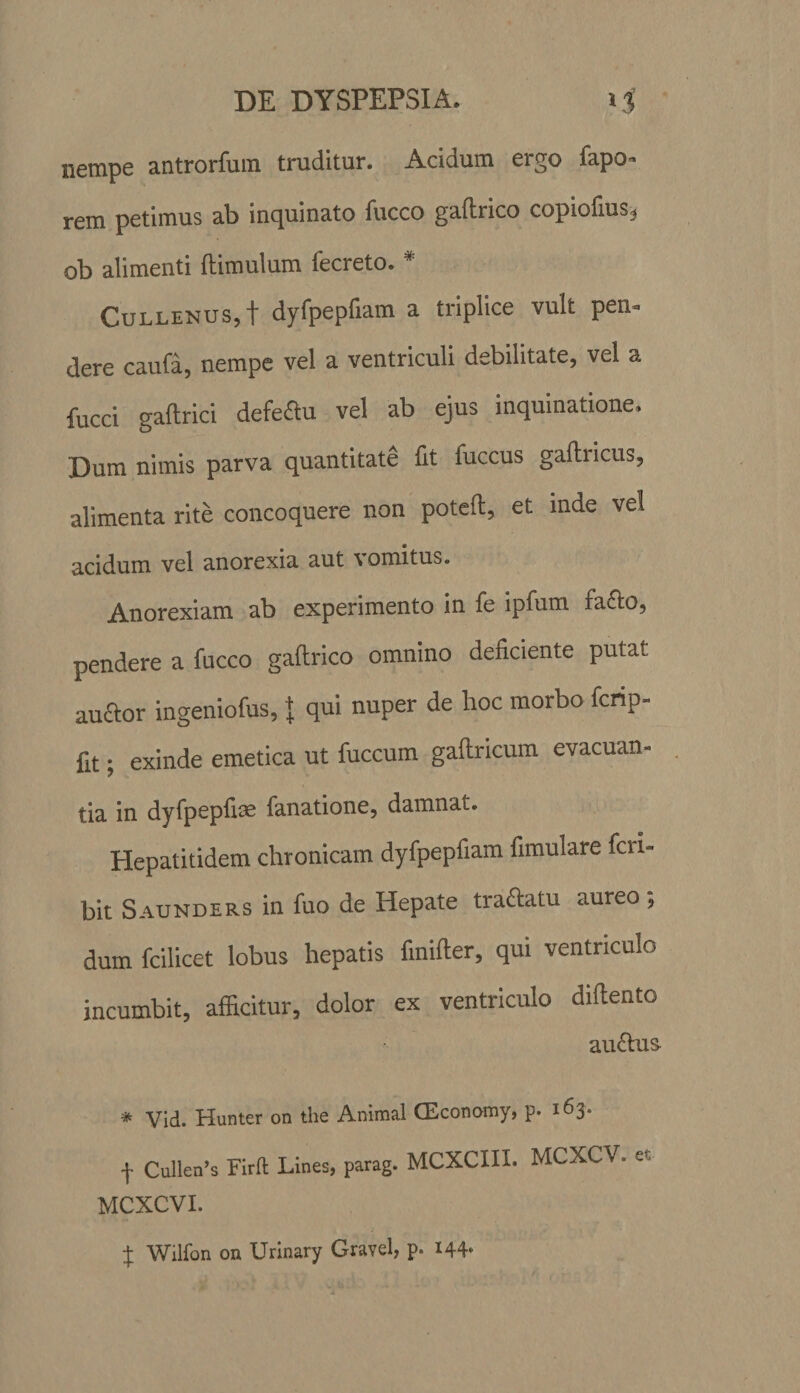 nempe antrorfum truditur. Acidum ergo fapo» rem petimus ab inquinato fucco gaftrico copiofius, ob alimenti (limulum fecreto. * CuLLENUS,t dyfpepfiam a triplice vult pen¬ dere caufa, nempe vel a ventriculi debilitate, vel a fucci gaftrici defeftu vel ab ejus inquinatione. Dum nimis parva quantitate fit fuccus gaftricus, alimenta rite concoquere non poteft, et inde vel acidum vel anorexia aut vomitus. Anorexiam ab experimento in fe ipfum fa£to, pendere a fucco gaftrico omnino deficiente putat auftor ingeniofus, + qui nuper de hoc morbo fcnp- fit; exinde emetica ut fuccum gaftricum evacuan¬ tia in dyfpepfise fanatione, damnat. Hepatitidem chronicam dyfpepfiam fimulare Peri¬ bit Saunders in fuo de Hepate traftatu aureo dum fcilicet lobus hepatis finifter, qui ventriculo incumbit, afficitur, dolor ex ventriculo diftento au&amp;us- * Vid. Hunter on the Animal CEconomy, p. 163. f Cullen’s Firft Lines, parag. MCXCIII. MCXCV. et MCXCVI. J Wilfon on Urinary Gravel, p. I44‘