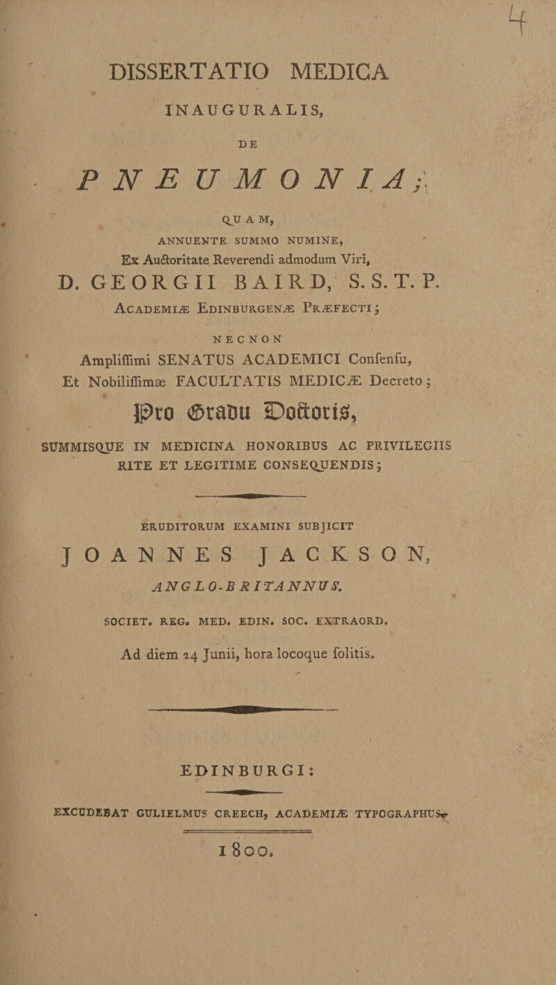 IN AUGURALIS, DE P N E U M O N I A;\ QJJ A M, ANNUENTE SUMMO NUMINE, Ex Auftoritate Reverendi admodum Viri, D. GEORGII BAIRD, S. S. T. P. Academiae Edinburgena: Praefecti ; N E C N O N Ampliffimi SENATUS ACADEMICI Confenfu, Et Nobiliffimae FACULTATIS MEDICAE Decreto; Pro ©ratsu IDoSoris, SUMMISQUE IN MEDICINA HONORIBUS AC PRIVILEGIIS RITE ET LEGITIME CONSEQUENDIS ; ERUDITORUM EXAMINI SUBJICIT JOANNES J A C K S O N, ANGLO-BRIT ANNUS. SOCIET. REG. MED. EDIN. SOC. EXTRAORD. Ad diem 24 Junii, hora locoque folitis. EDINBURGI: EXCUDEBAT GULIELMUS CREECH, ACADEMIA: TYFOGRAPHUS* I 800.