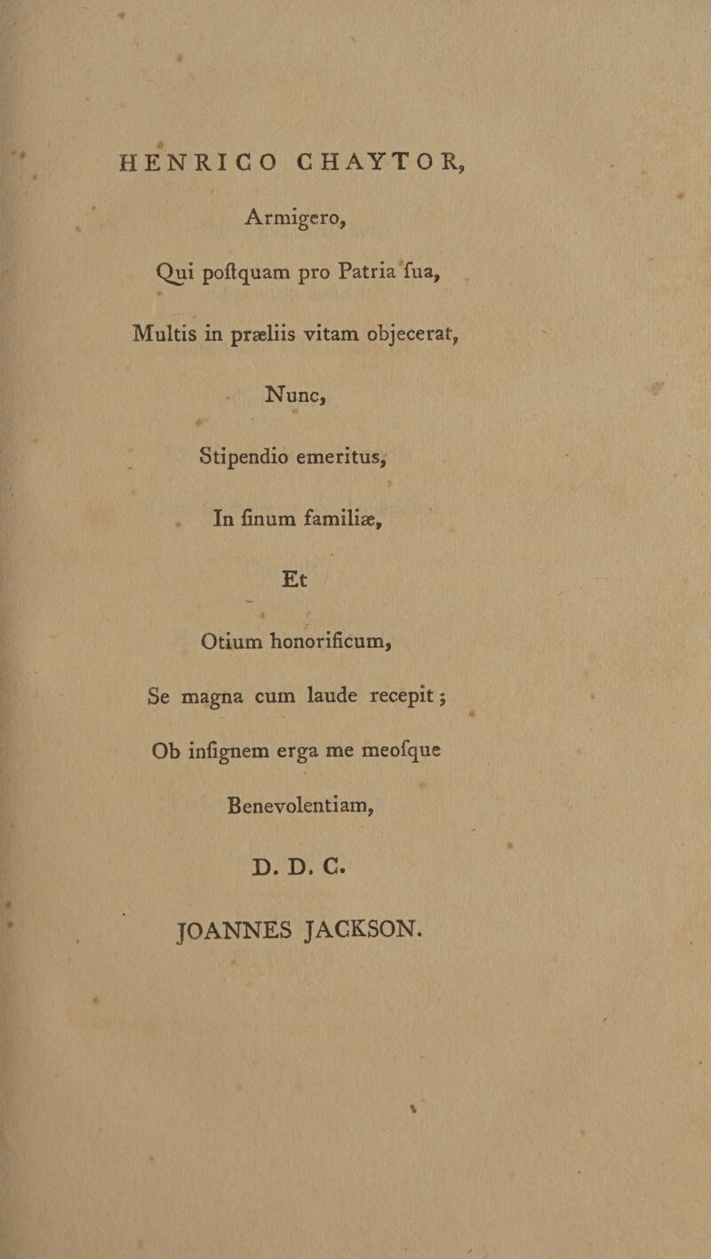 HENRICO CHAYTOR Armigero, Qui poftquam pro Patria fua, Multis in praeliis vitam objecerat, Nunc, Stipendio emeritus. In finum familiae. Et Otium honorificum, Se magna cum laude recepit; Ob infignem erga me meofque Benevolentiam, D. D. C. JOANNES JACKSON.