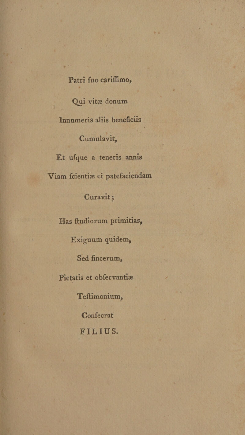 Patri fuo cariffimo* Qui vitse donum. Innumeris aliis beneficiis Cumulavit, Et ufque a teneris annis Viam fcientiae ei patefaciendam Curavit; Has ftudiorum primitias, Exiguum quidem, Sed fincerum. Pietatis et obfervantiae Teftimonium, Confecrat FILIUS»