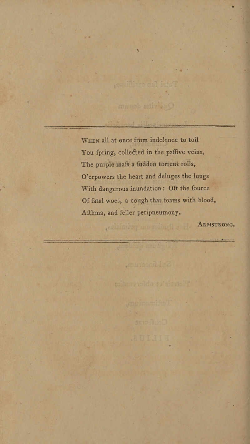 When all at once from indolence to toil You fpring, colledled in the paffive veins, The purple inafs a fadden torrent rolls, 0’erpowers the heart and deluges the lungs With dangerous inundation : Oft the fource Of fatai woes, a cough that foams with blood, % « Afthma, and feller peripneumony. Armstrong.