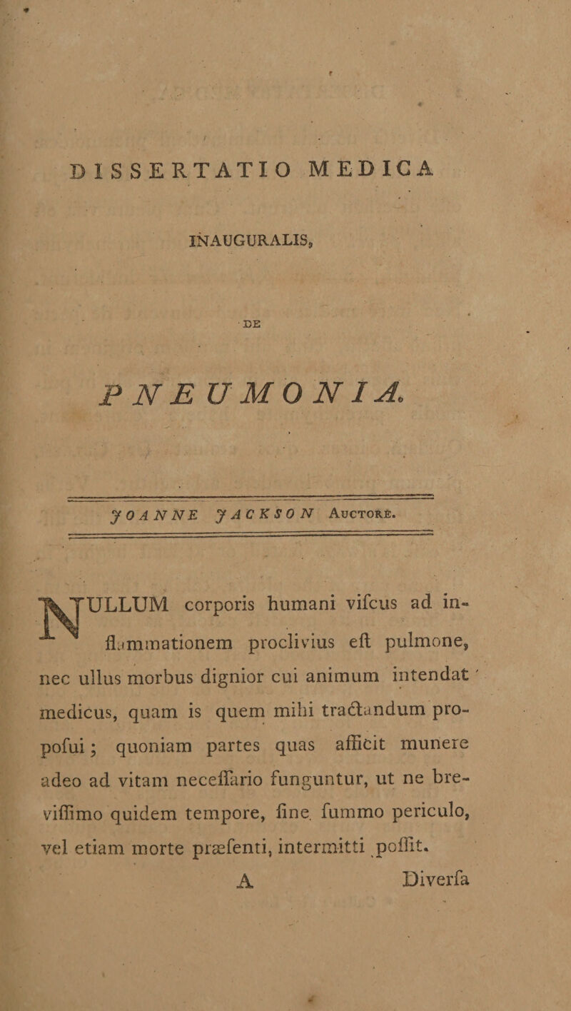 * DISSERTATIO MEDICA INADGURALIS, DE P NE U M 0 NI A. y 0 A N N E y AC K S 0 N Auctore. l^TULLUM corporis humani vifcus ad in¬ flammationem proclivius eft pulmone, nec ullus morbus dignior cui animum intendat medicus, quam is quem mihi tradlundum pro- pofui; quoniam partes quas afficit munere adeo ad vitam neceflario funguntur, ut ne bre- viffimo quidem tempore, fine, fumrno periculo, vel etiam morte prsefenti, intermitti poffit. A Diverfa