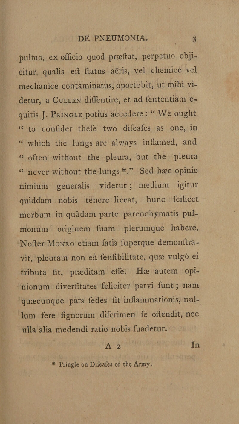 pulmo, ex officio quod praedat, perpetuo obji¬ citur. qualis ed datus aeris, vel chemice vel mechanice contaminatus, oportebit, ut mihi vi¬ detur, a Cullen diffentire, et ad fententiam e- quitis J. Pringle potius accedere: “ We ought “ to coniider thefe two difeafes as one, in “ which the lungs are always inflamed, and “ often without the pleura, but the pleura “ never without the lungs Sed haec opinio nimium generalis videtur; medium igitur quiddam nobis tenere liceat, hunc fcilicet morbum in quadam parte parenchymatis pul¬ monum originem fuam plerumque habere. Noder Monro etiam fatis fuperque demondra- vit, pleuram non ea fendbilitate, quae vulgo ei tributa dt, praeditam ede. Hae autem opi¬ nionum diverdtates feliciter parvi funt; nam quaecunque pars fedes dt indammationis, nul¬ lum fere dgnorum difcrimen fe odendit, nec ulla alia medendi ratio nobis fuadetur. A 2 In * Pringle on Difeafes of the Army.