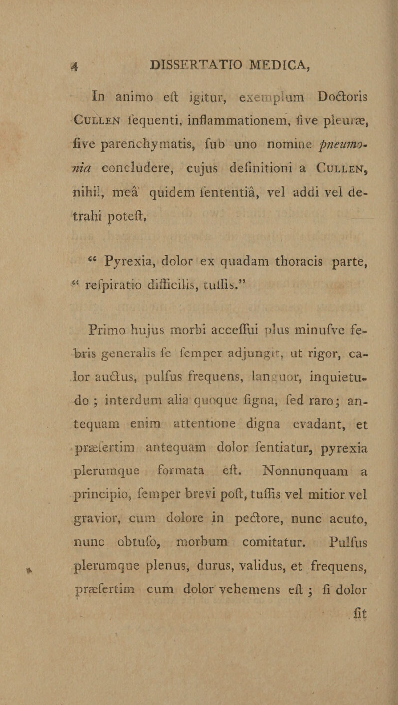 In animo eft igitur, exemplum Dodoris Cullen fequenti, inflammationem, live pleurae, live parenchymatis, fub uno nomine pneumo¬ nia concludere, cujus definitioni a Cullen, nihil, mea quidem lententia, vel addi vel de¬ trahi potefto i 66 Pyrexia, dolor ex quadam thoracis parte, ■“ refpiratio difficilis, tuilis.” Primo hujus morbi accefiui plus minufve fe¬ bris generalis fe femper adjungit, ut rigor, ca¬ lor auctus, pulfus frequens, lan nor, inquietu¬ do ; interdum alia quoque figna, fed raro; an¬ tequam enim attentione digna evadant, et prgefertim antequam dolor fentiatur, pyrexia plerumque formata eft. Nonnunquam a principio, femper brevi poft, tuffis vel mitior vel gravior, cum dolore in pedore, nunc acuto, nunc obtufo, morbum comitatur. Pulfus plerumque plenus, durus, validus, et frequens, praefertim cum dolor vehemens eft ; li dolor i fit