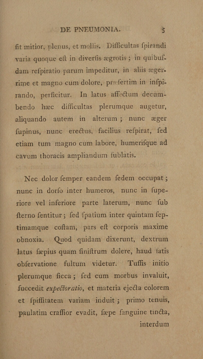 iit mitior, plenus, et mollis. Difficultas fpirandi varia quoque eft in diverfis aegrotis; in quibuf- dam refpiratio parum impeditur, in aliis aeger- rime et magno cum dolore, pra iertim in infpi» rando, perficitur. In latus affe&amp;um decum¬ bendo haec difficultas plerumque augetur, aliquando autem in alterum ; nunc aeger fupinus, nunc eredtus, facilius refpirat, fed etiam tum magno cum labore, humerifque ad cavum thoracis ampliandum fublatis. Nec dolor femper eandem fedem occupat; nunc in dorfo inter humeros, nunc in lupe- riore vel inferiore parte laterum, nunc fub fterno fentitur; fed fpatium inter quintam fep- timamque cofiarn, pars eft corporis maxime obnoxia. Quod quidam dixerunt, dextrum latus faepius quam finiftrum dolere, haud latis obfervatione fultum videtur. Tuffis initio plerumque ficca; fed cum morbus invaluit, fuccedit expedioratio, et materia eje&amp;a colorem et fpiffitatem variam induit ; primo tenuis, paulatim craffior evadit, ftepe fanguine tinda, interdum