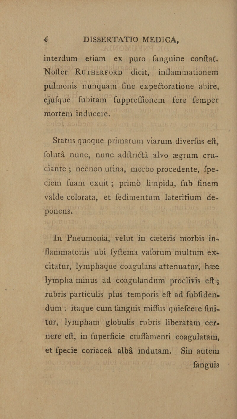 interdum etiam ex puro fanguine conflat. Noder Rutherford dicit, indammationem pulmonis nunquam dne expectora tio ne abire, ejufque fu litam fuppredionem fere femper mortem inducere. Status quoque primarum viarum diverfus ed, foluta nunc, nunc adftricta alvo aegrum cru¬ ciante ; necnon urina, morbo procedente, fpe- ciem fuam exuit; primo limpida, fub finem valde colorata, et fedimentum lateritium de¬ ponens. / In Pneumonia, velut in caeteris morbis in¬ flammatoriis ubi fydema vaforum multum ex¬ citatur, lymphaque coagulans attenuatur, haec lympha minus ad coagulandum proclivis ed; rubris particulis plus temporis ed ad fub fiden¬ dum : itaque cum fanguis mifliis quiefcere fini¬ tur, lympham globulis rubris liberatam cer¬ nere ed, in fuperficie craflamenti coagulatam, et fpecie coriacea alba indutam. Sin autem fanguis