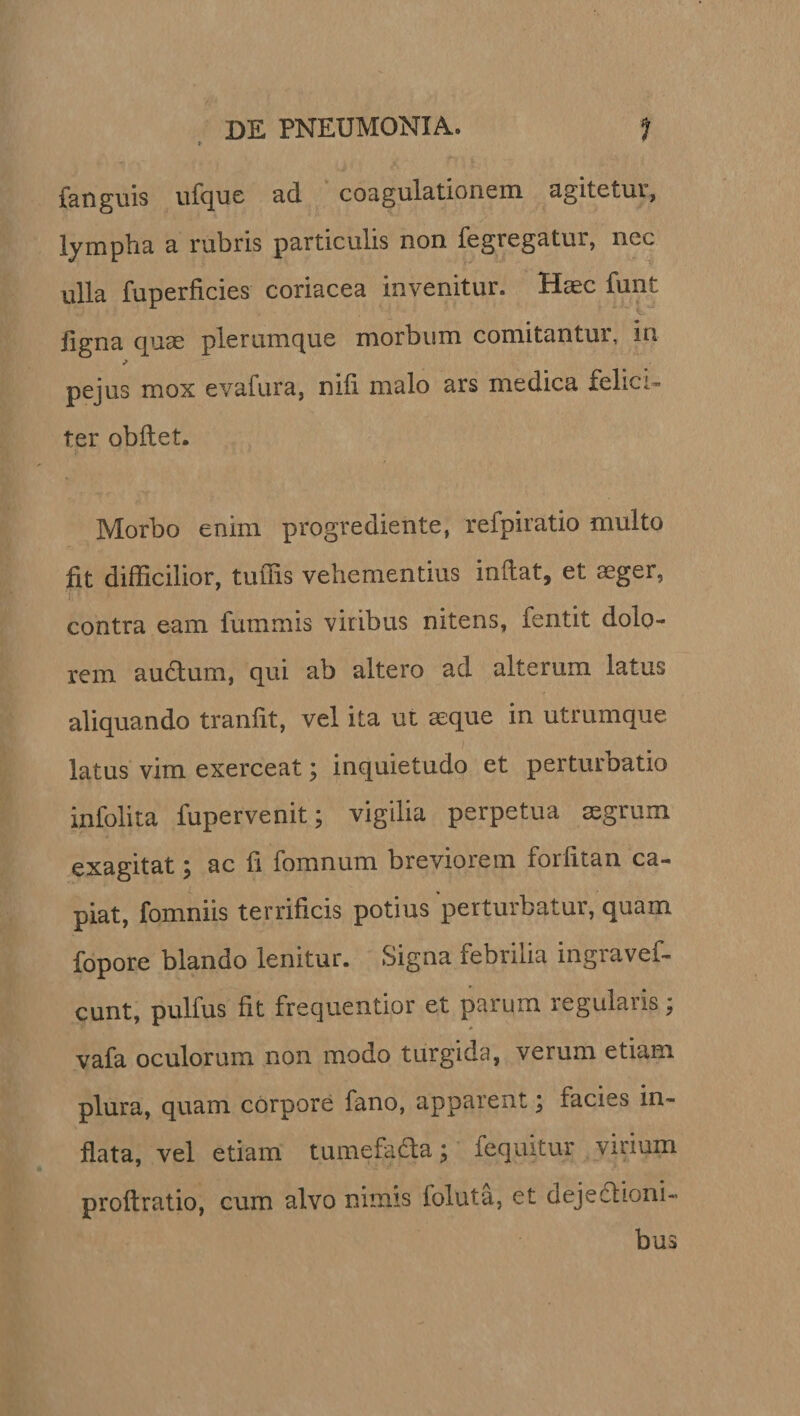 fanguis ufque ad coagulationem agitetui, lympha a rubris particulis non fegregatur, nec ulla fuperficies coriacea invenitur. Haec funt ligna quae plerumque morbum comitantur, in pejus mox evafura, nili malo ars medica felici¬ ter obftet. Morbo enim progrediente, refpiratio multo fit difficilior, tuffis vehementius initat, et aeger, contra eam fummis viribus nitens, fentit dolo¬ rem auftum, qui ab altero ad alterum latus aliquando traniit, vel ita ut aeque in utrumque latus vim exerceat; inquietudo et perturbatio infolita fupervenit; vigilia perpetua segrum exagitat; ac fi fomnum breviorem forfitan ca¬ piat, fomniis terrificis potius perturbatur, quam fopore blando lenitur. Signa febrilia ingravef- cunt, pulfus fit frequentior et parum regularis; vafa oculorum non modo turgida, verum etiam plura, quam corpore fano, apparent \ facies in¬ flata, vel etiam tumefadta; fequitur virium proftratio, cum alvo nimis foluta, et dejedlioni- bus