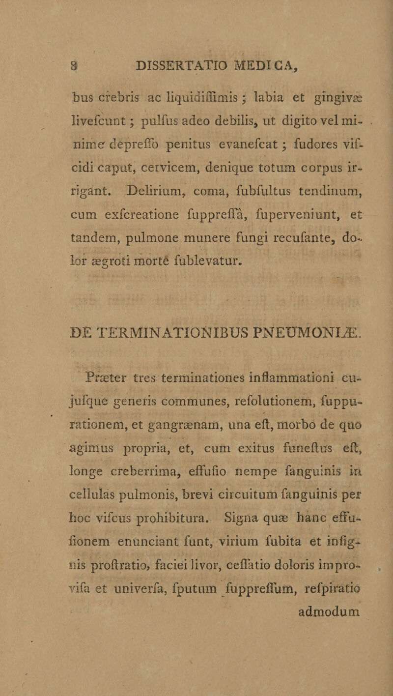 bus crebris ac liquidiflimis; labia et gingivas livefcunt; pulfus adeo debilis, ut digito vel mi¬ nime depreifo penitus evanefcat; fudores vif- cidi caput, cervicem, denique totum corpus ir¬ rigant. Delirium, coma, fubfultus tendinum, cum exfcreatione fupprelfa, fuperveniunt, et tandem, pulmone munere fungi recufante, do¬ lor aegroti morte fublevatur. DE TERMINATIONIBUS PNETJMONIiE. Praeter tres terminationes inflammationi cu- jufque generis communes, refolutionem, fuppu- rationem, et gangraenam, una eft, morbo de quo agimus propria, et, cum exitus funeflus eft, longe creberrima, effufio nempe fanguinis in cellulas pulmonis, brevi circuitum fanguinis per hoc vifcus prohibitura. Signa quae hanc eflfu- flonem enunciant funt, virium fubita et in Ag¬ nis proflratio, faciei livor, cellatio doloris impro- vifa et univerfa, fputum fuppreflum, refpiratio admodum