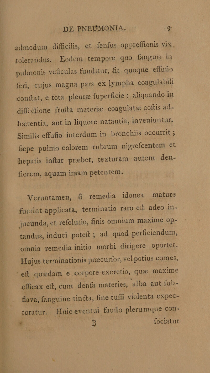 admodum difficilis, et fenilis oppreffionis vix tolerandus. Eodem tempore quo fanguis m pulmonis veficulas funditur, fit quoque effufio feri, cujus magna pars ex lympha coagulabili confiat, e tota pleurae fuperficie : aliquando in diffedione fruila materiae coagulatae coftis ad¬ haerentia, aut in liquore natantia, inveniuntur. Similis effufio interdum in bronchiis occurrit; ftepe pulmo colorem rubrum nigrefcentem et hepatis inftar praebet, texturam autem den- florem, aquam imam petentem» Veruntamen, fi remedia idonea mature fuerint applicata, terminatio raro eft adeo in¬ jucunda, et refolutio, finis omnium maxime op¬ tandus, induci poteft ; ad quod perficiendum, omnia remedia initio morbi dirigere oportet. Hujus terminationis prascurfor, vel potius comes, ' eft quaedam e corpore excretio, quae maxime efficax eft, cum derffa materies, alba aut iuo- flava, fanguine tinda, fine tuffi violenta expec¬ toratur. Huic eventui faufto plerumque con- j&gt; fociatur