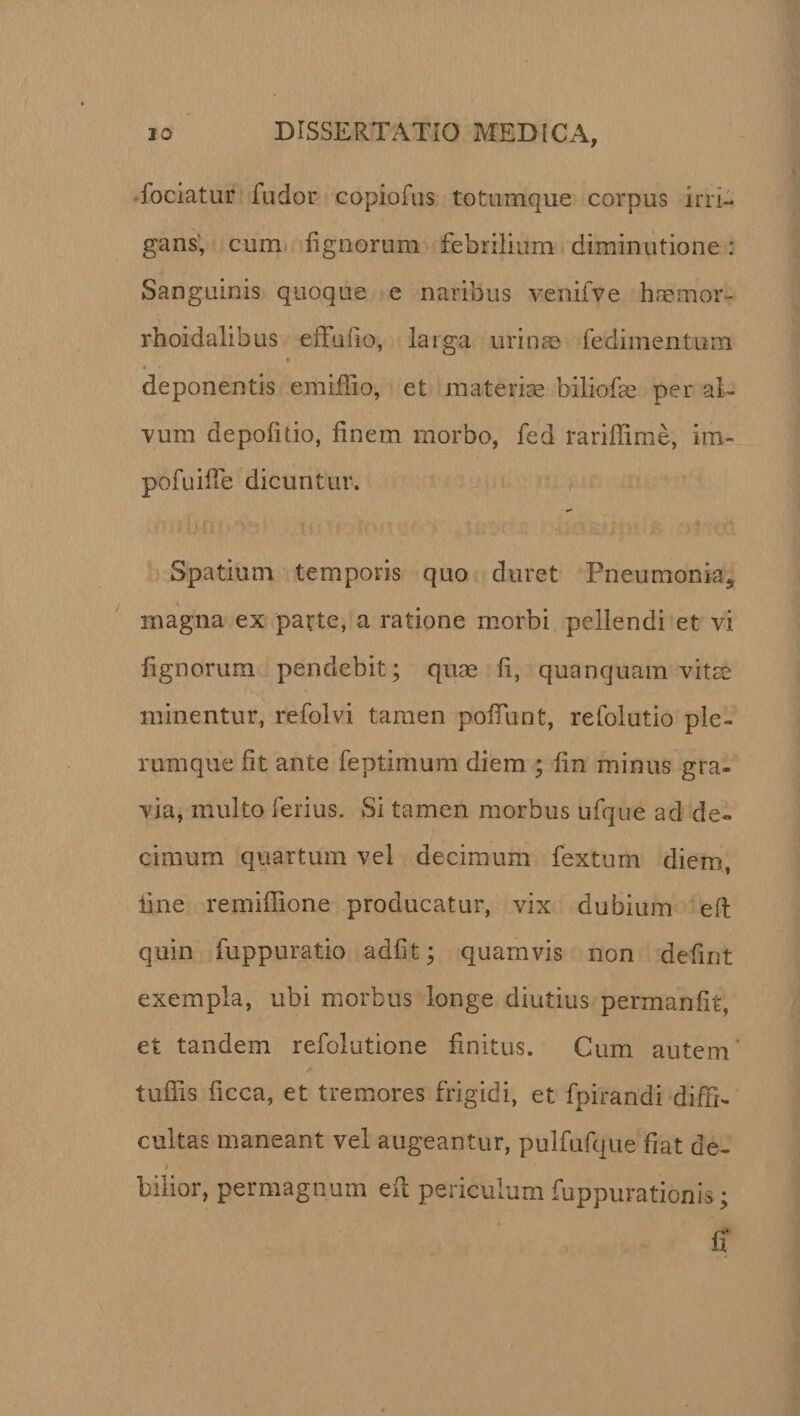 fociatur fudor copiofus totumque corpus irri¬ gans, cum lignorum febrilium diminutione: Sanguinis quoque e naribus venifve haemor- rhoidalibus eiTuiio, larga urinae fedimentum « « *' • deponentis emiffio, et materiae biliofae per al¬ vum depolitio, finem morbo, fed rariffime, im- pofuifie dicuntur. Spatium temporis quo duret Pneumonia, inagna ex parte, a ratione morbi pellendi et vi fignorum pendebit; quae fi, quanquam vitae minentur, refolvi tamen polfunt, refolutio ple¬ rumque fit ante feptimum diem ; fin minus gra¬ via, multo ferius. Si tamen morbus ufque ad de¬ cimum quartum vel decimum fextum diem, fine remifiione producatur, vix dubium eft quin fuppuratio adiit; quamvis non defint exempla, ubi morbus longe diutius permanfit, et tandem refolutione finitus. Cum autem tufiis ficca, et tremores frigidi, et fpirandi diffi¬ cultas maneant vel augeantur, pulfufque fiat de- i bilior, permagnum efl; periculum fuppurationis;