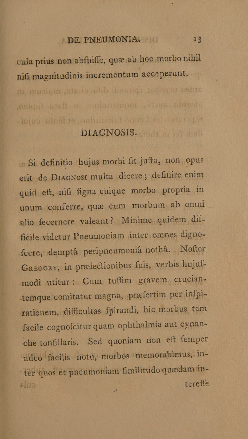 cura prius non abfuiffe, quae ab hoc morbo nihil nili magnitudinis incrementum acceperunt. DIAGNOSIS. Si definitio hujus morbi fit jufia, non opus erit de Diagnosi multa dicere \ definii e enim quid eft, nifi figna cuique morbo propria in unum conferre, quae eum morbum ab omni alio fecernere valeant? Minime quidem dif¬ ficile videtur Pneumoniam inter omnes digno- fcere, dempta peripneumonia notua. Noftc*. Gregory, in praeledlionibus fuis, veibis hujiifi* modi utitur: Cum tufiim gravem crucian- temque comitatur magna, prameitiiTi pei impi-* rationem, difficultas fpirandi, hic morbus tam facile cognofcitnr quam ophthalmia aut cynan¬ che tonfillaris. Sed quoniam non eft femper adeo facilis notu, morbos memora almus, in¬ ter quos et pneumoniam fimilitrudo quaedam in- i. terefie j