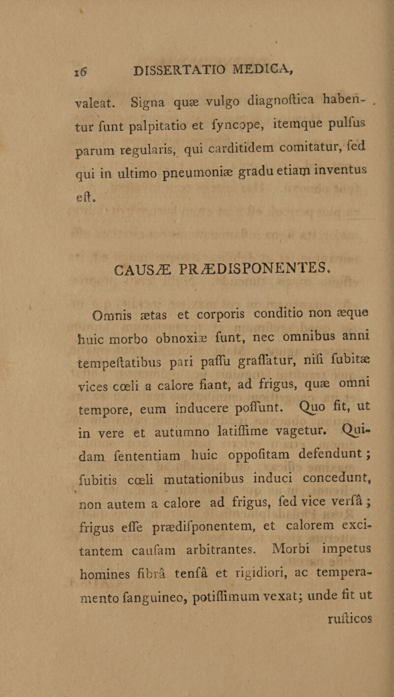 valeat. Signa quae vulgo diagnoftica haben- . tur funt palpitatio et fyncope, itemque pulfus parum regularis, qui carditidem comitatui, fcd qui in ultimo pneumoniae gradu etiam inventus efh i CAUS.E PRiEDISPONENTES. / Omnis aetas et corporis conditio non aeque huic morbo obnoxiae funt, nec omnibus anni temperatibus pari paffu graflatur, nili fubitae vices coeli a calore fiant, ad frigus, quae omni tempore, eum inducere poliunt. Quo fit, ut in vere et autumno latiflime vagetur. Qui¬ dam fententiam huic oppofitam defendunt; fubitis coeli mutationibus induci concedunt, non autem a calore ad frigus, fed vice verfa ; frigus effe praedifponentem, et calorem exci¬ tantem caufam arbitrantes. Morbi impetus homines fibra tenfa et rigidiori, ac tempera¬ mento fanguineo, potiffimum vexat; unde fit ut ruiiicos