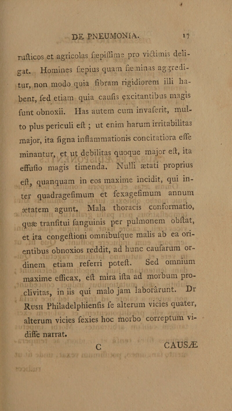 rafticos et agricolas faepifiime pro viftimis deli¬ gat. Homines fepius quam feminas aggredi¬ tur, non modo quia fibram rigidiorem illi ha¬ bent, fed etiam quia caufis excitantibus magis funt obnoxii. Has autem cum invaferit, mul¬ to plus periculi eft; ut enim harum irritabilitas major, ita figna inflammationis concitatiora e fle minantur, et ut debilitas quoque major eft, ita effufio magis timenda. N ulli astati proprius efi3 quanquam in eos maxime incidit, qui in¬ ter quadragefimum et fexagefimum annum setatem agunt* Mala thoracis conformatio, quae tranfitui fanguinis per pulmonem obfiat, et ita congefiioni omnibufque malis ab ea ori¬ entibus obnoxios reddit, ad hunc caufaium or¬ dinem etiam referri poteft. Sed omnium maxime efficax, eft mira ifta ad morbum pro¬ clivitas, in iis qui malo jam laborarunt. Br Rush Philadelphienfis fe alterum vicies quater, alterum vicies fexies hoc moroo correptum vi** difle narrat. C CAUSiE