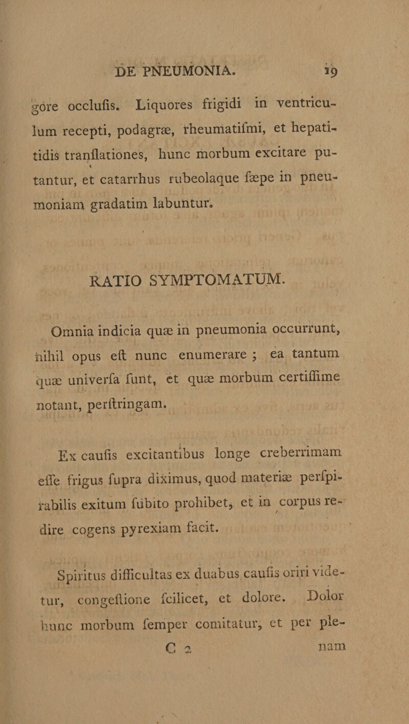 gore occlulis. Liquores frigidi in ventricu¬ lum recepti, podagrae, rheumatifmi, et hepati¬ tidis tranllationes, hunc morbum excitare pu- tantur, et catarrhus rubeolaque faepe in pneu¬ moniam gradatim labuntur. RATIO SYMPTOMATUM. Omnia indicia quae in pneumonia occurrunt, nihil opus eil nunc enumerare ; ea tantum quae univerfa funt, et quae morbum certiffime notant, perftringam. Ex caulis excitantibus longe creberrimam eiTe frigus fupra diximus, quod materiae perfpi- rabilis exitum fubito prohibet, et in corpus re¬ dire cogens pyrexiam facit. Spiritus difficultas ex duabus caulis oriri vide¬ tur, congehione fcilicet, et dolore. Dolor hunc morbum femper comitatur, ct per pie- C 2 nam