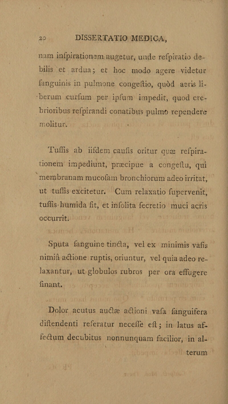 nam inipirationem augetur, unde refpiratio de ¬ bilis et ardua; et hoc modo agere videtur languims in pulmone congeftio, quod aeris li¬ berum curfum per ipfurn impedit, quod cre¬ brioribus reipirandi conatibus pulmo rependere molitur, Tuiiis ab iifdem caulis oritur quae refpira- tionera impediunt, praecipue a congeftu, qui membranam mucofam bronchiorum adeo irritat, ut tufils excitetur. Cum relaxatio fupervenit, tuffis humida fit, et infolita fecretio muci acris occurrit. BOO; ; 1 , Sputa fanguine tinda, vel ex minimis vafis nimia adione ruptis, oriuntur, vel quia adeo re¬ laxantur, ut globulos rubros per ora effugere linant. Dolor acutus audias aciioni vafa fanguifera diliendenti referatur neceiTe eft; in latus af- fedum decubitus nonnunquam facilior, in al¬ terum