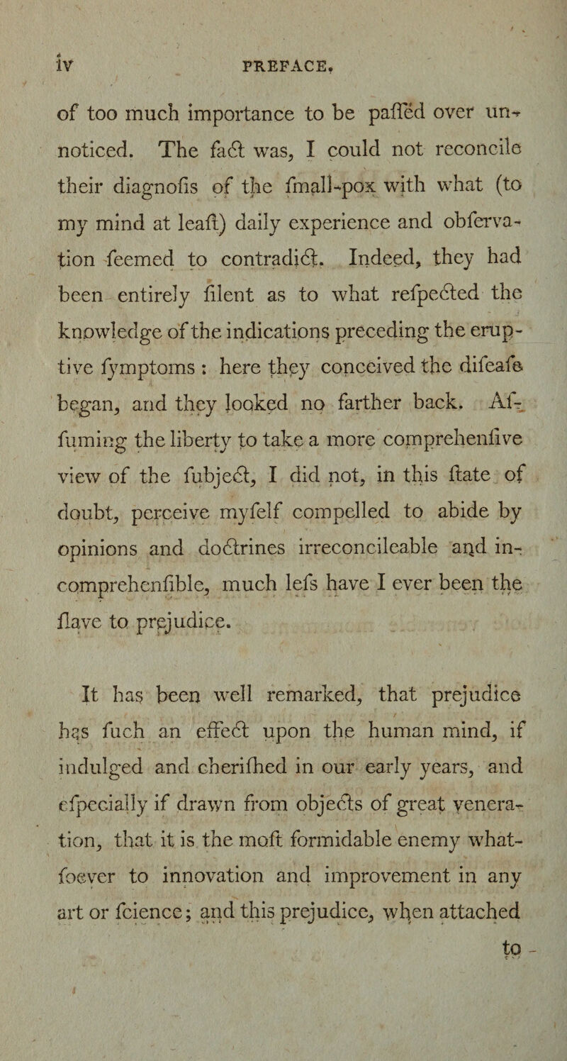 of too much importance to be palled over un-*- noticed. The fadt was, I could not reconcile their diagnofis of the final!-pox with what (to my mind at lead) daily experience and obferva- tion feemed to contradidL Indeed, they had been entirely blent as to what refpected the knowledge of the indications preceding the erup¬ tive fymptoms : here they conceived the difeafe began, and they looked no farther back. Al- fuming the liberty to take a more comprehenhve view of the fubjedt, I did not, in this date of doubt, perceive myfelf compelled to abide by opinions and dodtrines irreconcileable and in- comprehendble, much lefs have I ever been the Have to prejudice. It has been well remarked, that prejudice has fuch an effedt upon the human mind, if indulged and cherifhed in our early years, and efpecially if drawn from objects of great venera¬ tion, that it is the moft formidable enemy what- foever to innovation and improvement in any art or fcience; and this prejudice, when attached to -