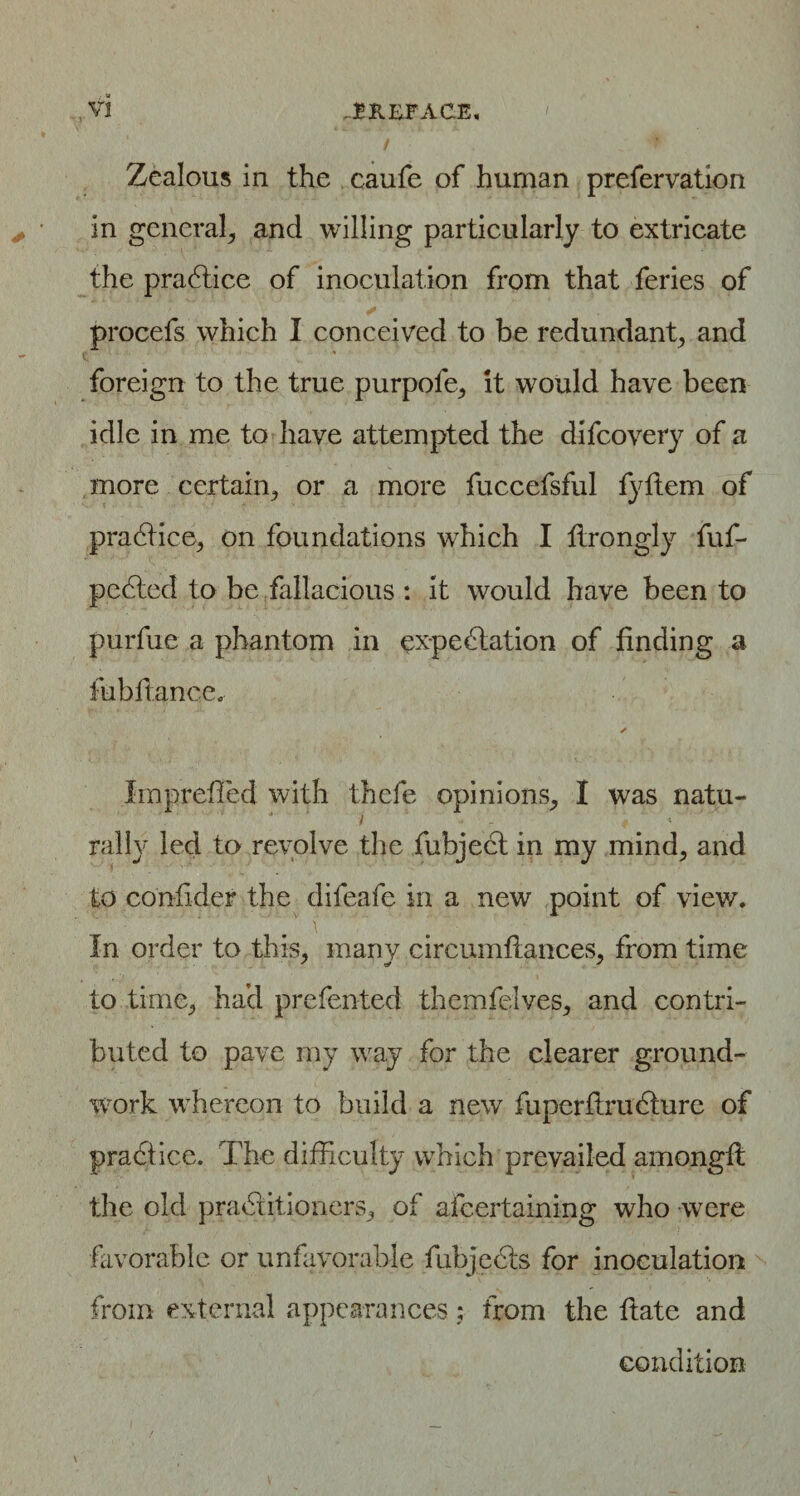 Zealous in the caufe of human prefervation in general, and willing particularly to extricate the pradtice of inoculation from that feries of procefs which I conceived to be redundant, and foreign to the true purpofe, it would have been idle in me to have attempted the difcovery of a more certain, or a more fuccefsful fyftem of practice, on foundations which I flrongly fuf- pedted to be fallacious : it would have been to purfuc a phantom in expedtation of finding a fubftance. ✓ Imprefled with thefe opinions, I was natu¬ rally led to revolve the fubject in my mind, and to conlider the difeafe in a new point of view. In order to this, many circumfiances, from time to time, had prefented themfelves, and contri¬ buted to pave my way for the clearer ground¬ work whereon to build a new fuperflrudture of pradtice. The difficulty which prevailed amongft the old practitioners, of afcertaining who were favorable or unfavorable fubjedts for inoculation from external appearances: from the ftate and condition