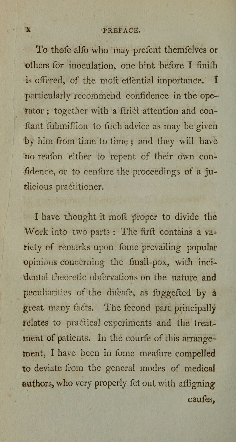 To thole alfo who may preient themfelves or others for inoculation, one hint before I finiih is offered, of the molt eflential importance. I particularly recommend confidence in the ope¬ rator ; together with a ftridf attention and con- ftant fubmiffion to fuch advice as may be given by him from time to time ; and they will have no reafon either to repent of their own con¬ fidence, or to cenfure the proceedings of a ju¬ dicious pradlitioner. I have thought it molt proper to divide the Work into two parts : The fir ft contains a va¬ riety of remarks upon forne prevailing popular opinions concerning the fmall-pox, with inci¬ dental theoretic obfervations on the nature and peculiarities of the dileafe, as fuggefted by a great many fa<5ts. The fecond part principally relates to practical experiments and the treat¬ ment of patients. In the courfe of this arrange¬ ment, I have been in fome meafure compelled to deviate from the general modes of medical authors, who very properly fet out with aligning caufes,