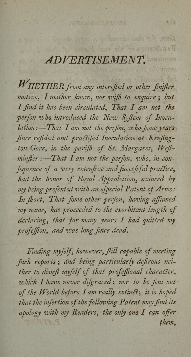 AD VER TISEMENT. Whether f, mom any interested or other finifier motive, 1 neither know, nor wifh to enquire ; hut I find it has been circulated, That I am not the * perfon who introduced the New Syfiem of Inocu¬ lation:—That I am not the perfon, who fiomeyears fmce refided and praffifed Inoculation at Kenfing- 1071-Gore, in the parifh of St. Margaret, JVefi- minfier:—That I am not the perfon, who, in con- fequence of a very extenfive andfuccefsfulpractice, had the honor of Royal Approbation, evinced by my being prefented with an efpecial Patent of Arms : In fhort, That fiome other perfon, having ajfumed 'my name, has proceeded to the exorbitant length of declaring, that for many years I had quitted my profejjion, and was long fmce dead. Finding myfelf, however, f ill capable of meeting fuch reports ; and being particularly defirous nei¬ ther to divefi myfelf of that profeffional char alter, which I have never difgraced; nor to be fent out of the World before lam really extinlt; it is hoped that the infer tion of the following Patent may find its apology with my Readers, the only one I can offer them.