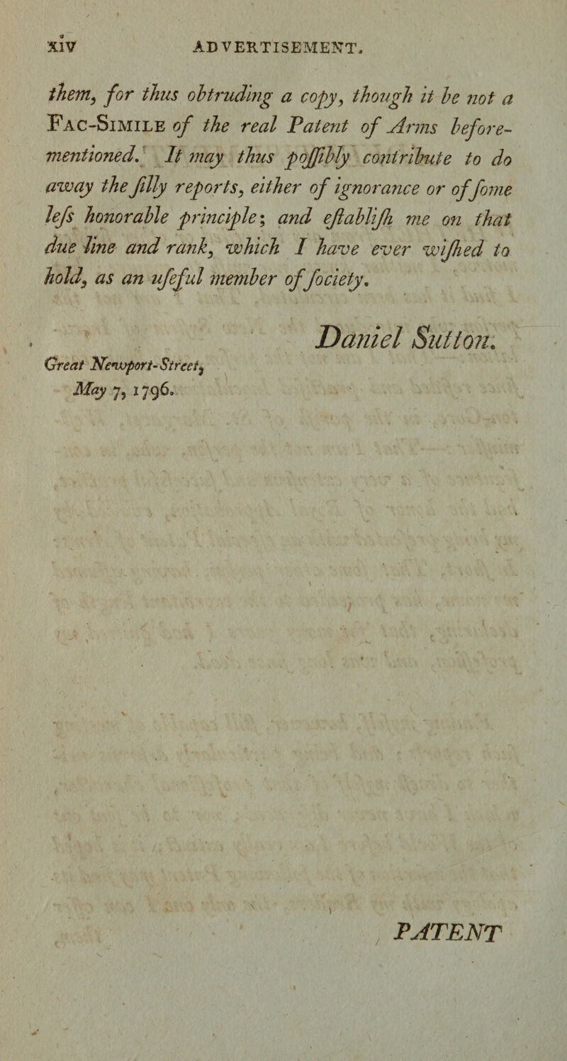 them, for thus obtruding a copy, though it be not a Fac-Simile of the real Patent of Arms before- mentioned\ It may thus poJfbJy contribute to do away the filly reports, either of ignorance or offome lefs honorable principle; and efablifi me on that due line and rank, which I have ever wijhed to hold\ as an ufeful member offociety, Daniel Sutton. Great Newvport-Street, May 7, 1796, \ \ PATENT