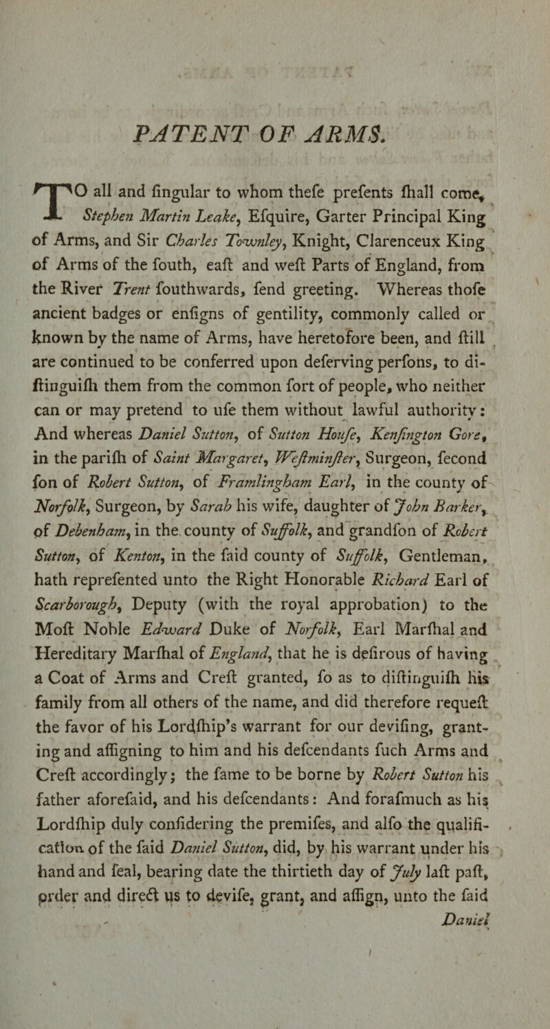PATENT OF ARMS. . ' , r , /. • ' TO all and lingular to whom thefe prefents fhall come, Stephen Martin Leake, Efquire, Garter Principal King of Arms, and Sir Charles Townley, Knight, Clarenceux King of Arms of the fouth, ead and wed: Parts of England, from the River Trent fouthwards, fend greeting. Whereas thofe ancient badges or enfigns of gentility, commonly called or known by the name of Arms, have heretofore been, and {till are continued to be conferred upon deferving perfons, to di- ftinguifh them from the common fort of people, who neither can or may pretend to ufe them without lawful authority: And whereas Daniel Sutton, of Sutton Houfe, Kenjington Gore, in the parifh of Saint Margaret, Wejlminjler, Surgeon, fecond fon of Robert Sutton, of Framlingham Earl, in the county of Norfolk, Surgeon, by Sarah his wife, daughter of John Barker% of Debenham, in the county of Suffolk, and grandfon of Robert Sutton, of Kenton, in the faid county of Suffolk, Gentleman, hath reprefented unto the Right Honorable Richard Earl of Scarborough> Deputy (with the royal approbation) to the Mod: Noble Edward Duke of Norfolk, Earl Mardial and Hereditary Mardial of England, that he is defirous of having a Coat of Arms and Crefl granted, fo as to didinguifh liis family from all others of the name, and did therefore requeft the favor of his Lordfhip’s warrant for our devidng, grant¬ ing and afligning to him and his defendants fuch Arms and Cred: accordingly; the fame to be borne by Robert Sutton his father aforefaid, and his defendants: And forafmuch as his Lorddiip duly conddering the premifes, and alfo the qualifi- . cation, of the faid Daniel Sutton, did, by his warrant under his hand and feal, bearing date the thirtieth day of July laft pad, prder and dire<d us to devife, grant, and affign, unto the laid - Daniel i