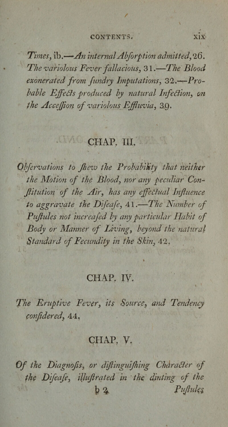 Times, ib.—An internalAbforption admitted,26. The variolous Fever fallacious, 31.—The Blood exonerated from fundry Imputations, 32.—Pro¬ bable Ejfefts produced by natural Infection, on the Accefflon of variolous Effluvia, 3.9. CHAP. III. Obfervations to fhevo the Probability that neither the Motion of the Blood, nor any peculiar Con¬ futation of the Air, has any effectual Influence to aggravate the Difeafe, A1.—The Number of Puflules not increafed by any particular Habit of Body or Manner of Living, beyond the natural Standard of Fecundity in the Skin, 42. CHAP. IV. The Eruptive Fever, its Source, and Tendency confidered, 44. CHAP. V. - r. * Of the Diagnofis, or diftinguifhing Chhrafter of the Difeafe, ilfuftrated in the dinting of the 1? % Puflules