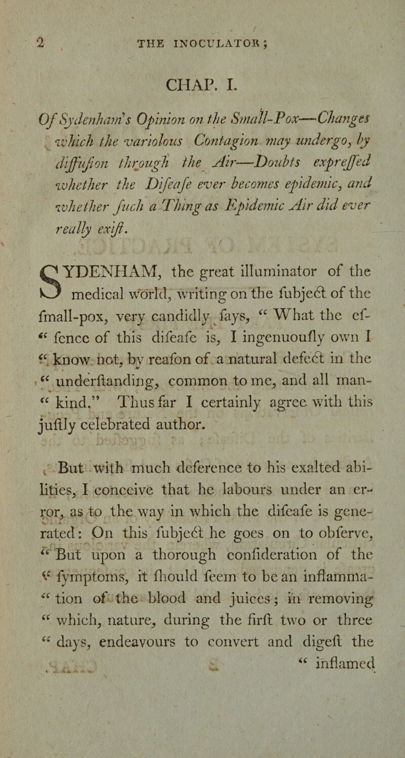 CHAP, I. Of Sydenham s Opinion on the Small-Pox—Changes which the variolous Contagion may undergo, by diffufion through the Air—-Doubts exprejfed whether the Difeafe ever becomes epidemic, and whether Juch a Thing as Epidemic Air did ever really ex if. SYDENHAM, the great illuminator of the medical world, writing on the fubjedt of the fmall-pox, very candidly fays, “ What the ef- fence of this difeafe is, I ingenuoufly own I know not, bv reafon of a natural defect in the <£ underftanding, common to me, and all man- “ kind.” Thus far I certainly agree with this juftly celebrated author. But with much deference to his exalted abi¬ lities, I conceive that he labours under an er¬ ror, as to the way in which the difeafe is gene- V - *. ■ - rated: On this fubjedt he goes on to obferve, “But upon a thorough confideration of the fymptoms, it fhould feem to be an inflamnla- “ tion of the blood and juices; in removing iC which, nature, during the drib two or three “ days, endeavours to convert and digefl the “ inflamed