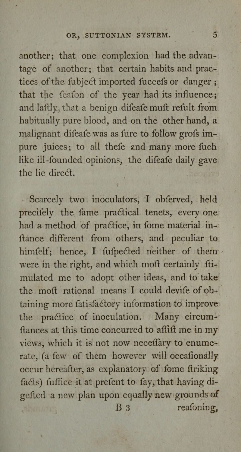 another; that one complexion had the advan¬ tage of another; that certain habits and prac¬ tices of the fubject imported fuccefs or danger ; that the feafon of the year had its influence; and laftly, that a benign difeafemuft refult from habitually pure blood, and on the other hand, a malignant difeafe was as fure to follow grofs im¬ pure juices; to all thefe and many more fuch like ill-founded opinions, the difeafe daily gave the lie diredt. Scarcely two inoculators, I obferved, held precifely the fame practical tenets, every one had a method of practice, in fome material in- ftance different from others, and peculiar to himfclf; hence, I fufpedted neither of them were in the right, and which moft certainly fti- mulated me to adopt other ideas, and to take the moft rational means I could devife of ob¬ taining more fatisfadlory information to improve the practice of inoculation. Many circum- fiances at this time concurred to aflift me in my views, which it is not now neceflary to enume¬ rate, (a few of them however will occafionally occur hereafter, as explanatory of fome ftriking fadls) fufflee it at prefent to fay, that having di- gefted a new plan upon equally new grounds of B 3 reafoning,