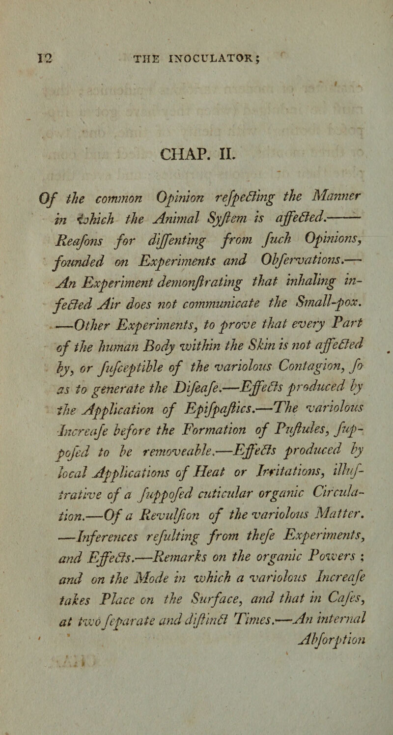 CHAP. II. Of the common Opinion refpeCling the Manner in iakich the Animal Syftem is affeCted.- Reafons for diffenting from fnch Opinions, founded on Experiments and Obfervations.— An Experiment demonflrating that inhaling in¬ fected Air does not communicate the Small-pox. —Other Experiments, to prove that every Part of the human Body within the Shin is not affeCted by, or fufceptible of the variolous Contagion, fo as to generate the Difeafe.—Effects produced by the Application of Epifpajtics.—The variolous ■Increafe before the Formation of Puftules, fup- pofed to be removeable,—Effects produced by local Applications of Heat or Irritations, illif- trative of a fuppofed cuticular organic Circula¬ tion.—Of a Revulfion of the variolous Matter. —Inferences refulting from thefe Experiments, and Effects.—Remarks on the organic Powers ; and on the Mode in which a variolous Increafe takes Place on the Surface, and that in Cafes, at two feparate and diffmCi Times.—An internal • Ahforption \