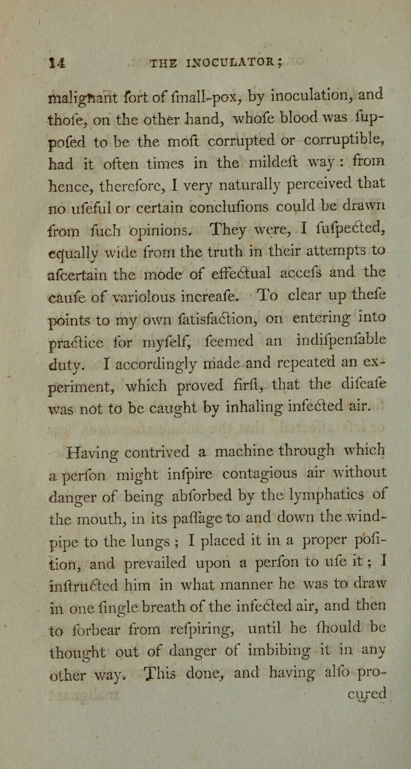 malignant fort of fmall-pox, by inoculation, and thofe, on the other hand, whofe blood was fup~ pofed to be the moil corrupted or corruptible, had it often times in the mildeft way : from hence, therefore, 1 very naturally perceived that no ufeful or certain conclutions could be drawn from fuch opinions. They were, I l'ufpected, equally wide from the truth in their attempts to ateertain the mode of effectual accefs and the caufe of variolous increafe. To clear up thefe points to my own fatisfadtion, on entering into practice for myfelf^ feemed an indifpenfable duty. I accordingly made and repeated an ex¬ periment, which proved firtt, that the difeafe was not to be caught by inhaling infedled air. Having contrived a machine through which a perfon might infpire contagious air without danger of being abforbed by the lymphatics of the mouth, in its paftage to and down the wind¬ pipe to the lungs ; I placed it in a proper por¬ tion, and prevailed upon a perfon to ufe it; I inttrudted him in what manner he was to draw in one tingle breath of the infedled air, and then to forbear from refpiring, until he fhould be thought out of danger of imbibing it in any other way. This done, and having alfo pro¬ cured