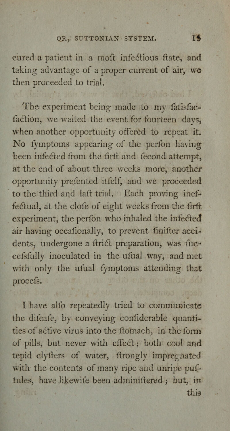 OR, SUTTOXIAX SYSTEM. 1$ cured a patient in a inoft infectious ftate, and taking advantage of a proper current of air, we then proceeded to trial. 1 * - U< r l - f * * The experiment being made to my fatisfac- faction, we waited the event for fourteen day3, when another opportunity offered to repeat it* No fymptoms appearing of the perfon having been infected from the fir it and fecond attempt, at the end of about three weeks more, another opportunity prefented itfelf, and we proceeded to the third and laft trial. Each proving inef¬ fectual, at the clofe of eight weeks from the firff experiment, tiie perfon who inhaled the infedied air having occafionally, to prevent iiniiter acci- dents, undergone a ftriet preparation, was fuc- cefsfully inoculated in the ufual way, and met with only the ufual fymptoms attending that procefs. I have alfo repeatedly tried to communicate the difeafe, by conveying coniiderable quanti¬ ties of aCtive virus into the ftomach, in the form of pills, but never with cffeCt; both cool and tepid clyfters of water, ftrongly impregnated with the contents of many ripe and unripe puf- tules, have like wife been adminiffered ; but, in this