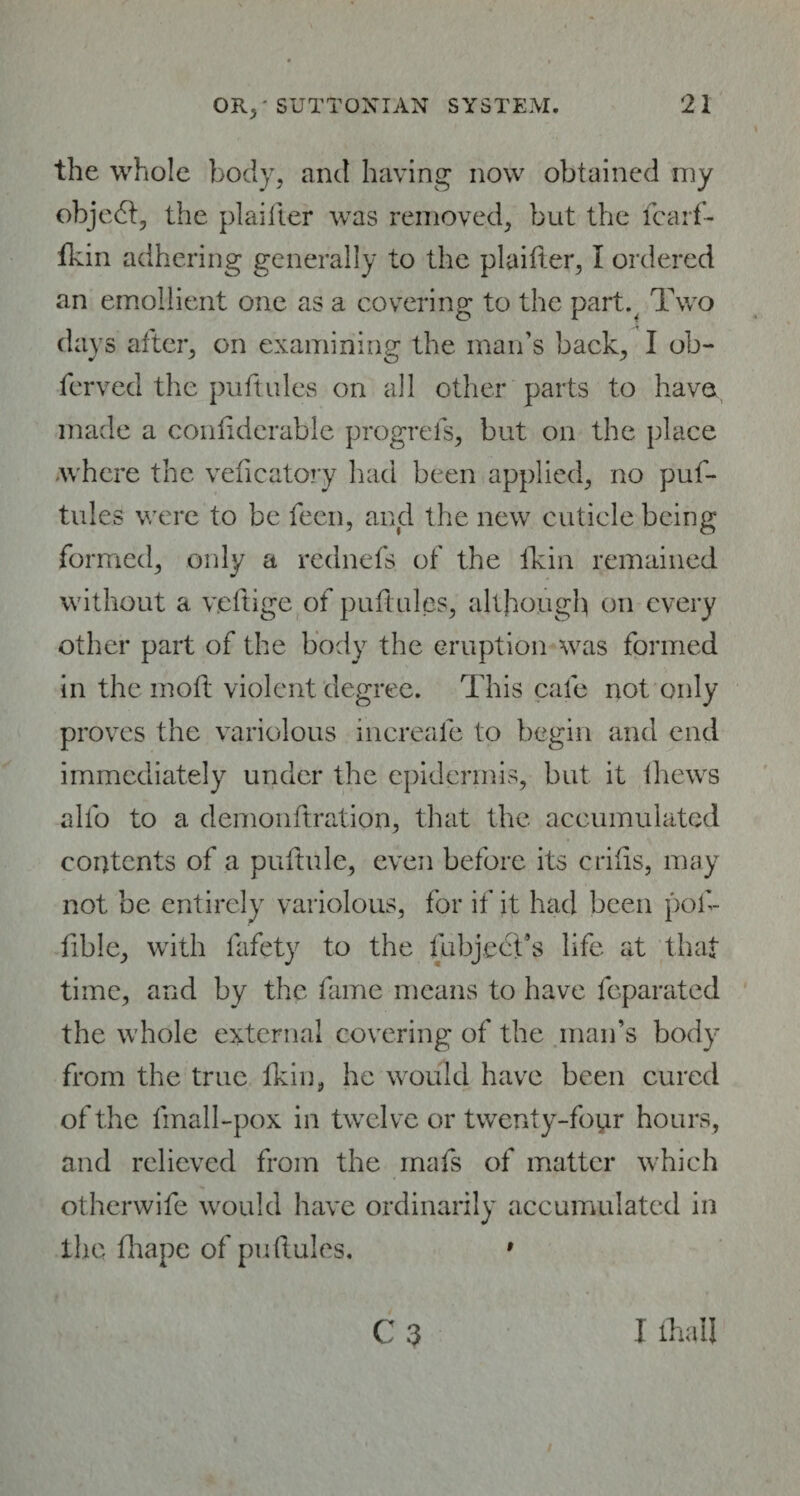 the whole body, and having now obtained my objedt, the plaifter was removed, but the fearf- fkin adhering generally to the plaifter, I ordered an emollient one as a covering to the part% Two days alter, on examining the man’s back, I ob- ferved the puftules on all other parts to have made a confiderable progrels, but on the place .where the veficatory had been applied, no puf¬ tules were to be feen, and the new cuticle being formed, only a rednefs of the lkin remained without a veftige of puft ules, although on every other part of the body the eruption was formed in the moft violent degree. This cafe not only proves the variolous increale to begin and end immediately under the epidermis, but it fhews alfo to a demonftration, that the accumulated contents of a puftule, even before its crifis, may not be entirely variolous, for if it had been pof- fible, with fafety to the fubject’s life at that time, and by the fame means to have fcparated the whole external covering of the man’s body from the true lkin, he would have been cured of the fmall-pox in twelve or twenty-four hours, and relieved from the mafs of matter which otherwife would have ordinarily accumulated in the fhape of puftules. * C 3 I fhall