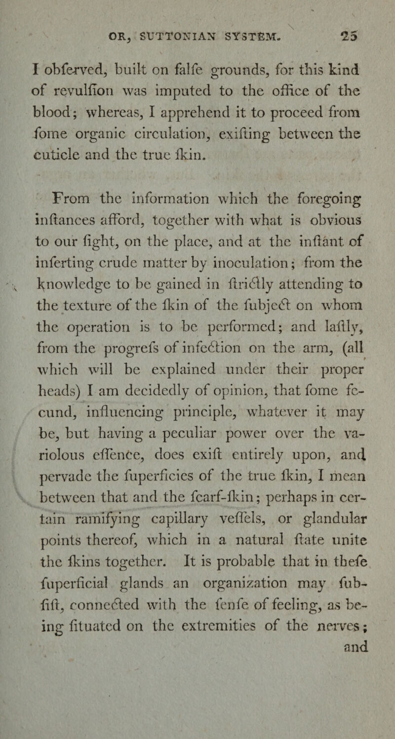 I obferved, built on falfe grounds, for this kind of revulfion was imputed to the office of the blood; whereas, I apprehend it to proceed from fome organic circulation, exifiing between the cuticle and the true lkin. From the information which the foregoing inflances afford, together with what is obvious to our tight, on the place, and at the inflant of inferting crude matter by inoculation; from the knowledge to be gained in ttridlly attending to the texture of the lkin of the fubje<5t on whom the operation is to be performed; and lattly, from the progrefs of infection on the arm, (all which will be explained under their proper heads) I am decidedly of opinion, that fome fe¬ cund, influencing principle, whatever it may be, but having a peculiar power over the va¬ riolous effenCe, does exift entirely upon, and pervade the fuperflcies of the true lkin, I mean between that and the fcarf-fkin; perhaps in cer¬ tain ramifying capillary veffels, or glandular points thereof, which in a natural ftate unite the Ikins together. It is probable that in thefe fuperficial glands an organization may fub- fifl, connected with the fenfe of feeling, as be¬ ing fituated on the extremities of the nerves; and