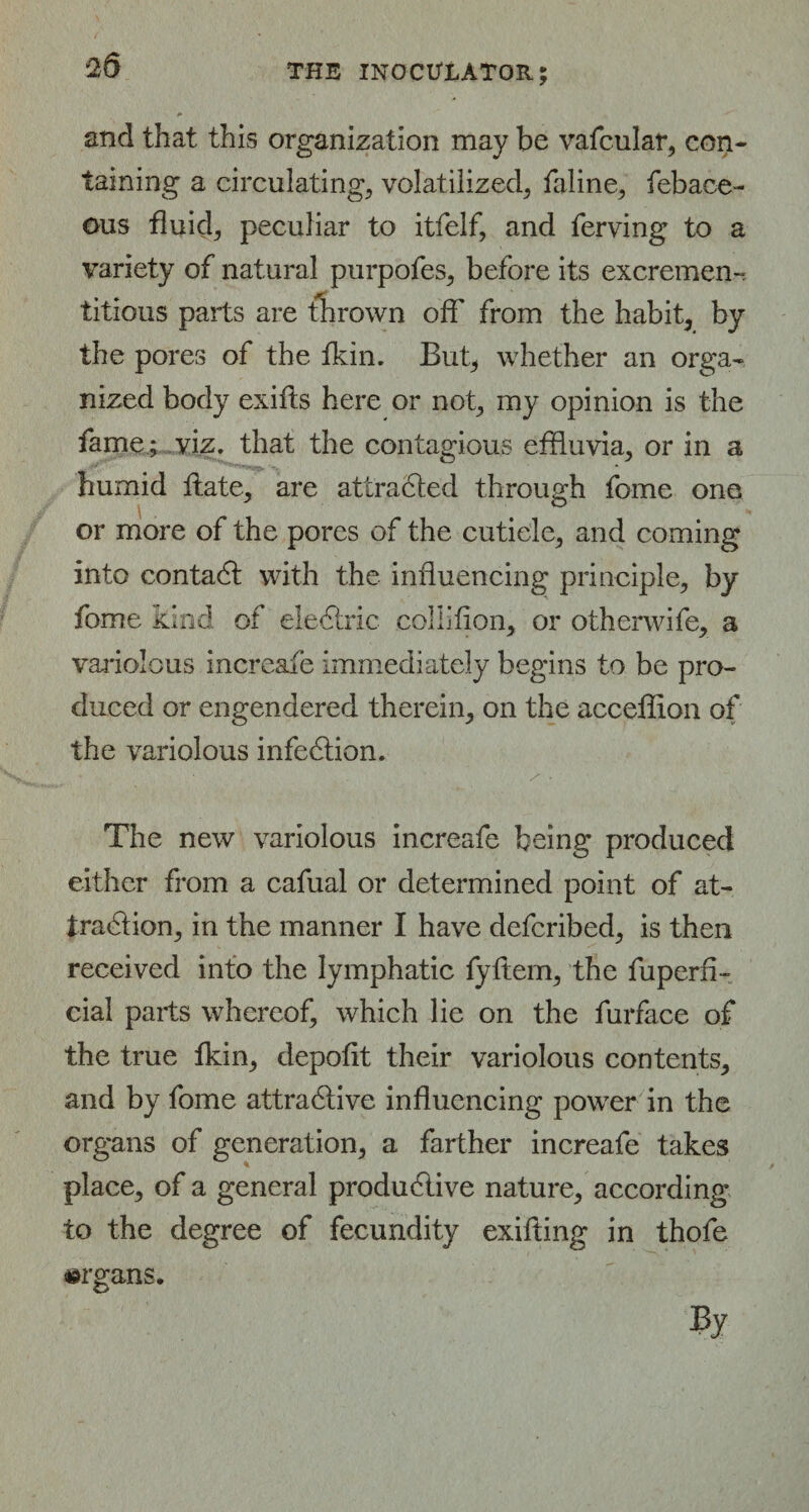 2d and that this organization may be vafcular, con¬ taining a circulating, volatilized, faline, febace- ous fluid, peculiar to itfelf, and ferving to a variety of natural purpofes, before its excrement titious parts are thrown off from the habit, by the pores of the fkin. But, whether an orga¬ nized body exifts here or not, my opinion is the fame ; viz. that the contagious effluvia, or in a humid Hate, are attracted through fome one or more of the pores of the cuticle, and coming into contadf with the influencing principle, by fome kind of eledtric collifion, or otherwife, a variolous increafe immediately begins to be pro¬ duced or engendered therein, on the acceffion of the variolous infedtion. The new variolous increafe being produced either from a cafual or determined point of at¬ traction, in the manner I have defcribed, is then received into the lymphatic fyftem, the fuperfi- cial parts whereof, which lie on the furface of the true fkin, depofit their variolous contents, and by fome attradlive influencing power in the organs of generation, a farther increafe takes place, of a general produdlive nature, according to the degree of fecundity exifling in thofe organs.